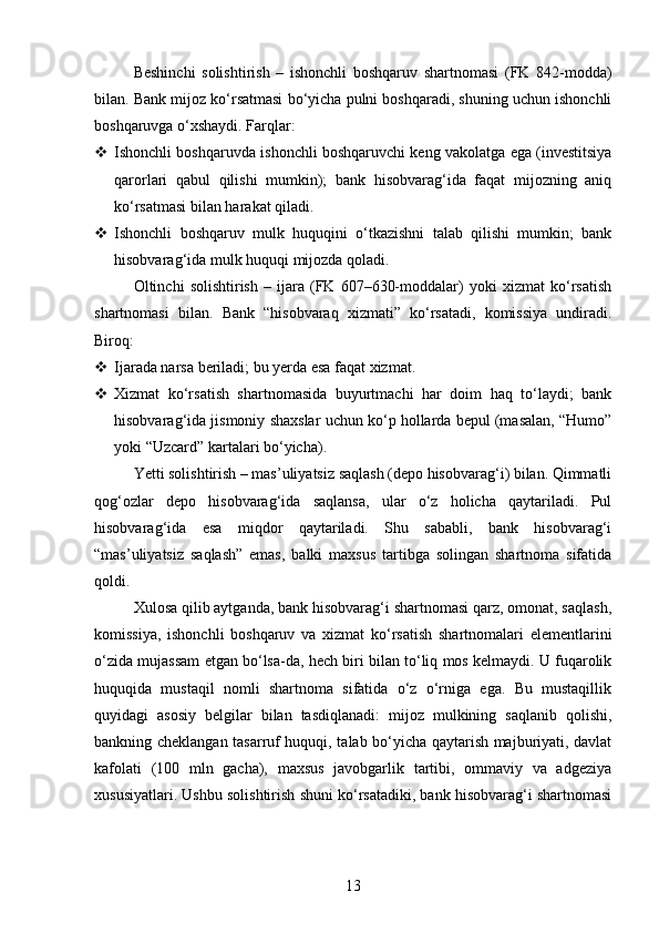 Beshinchi   solishtirish   –   ishonchli   boshqaruv   shartnomasi   (FK   842-modda)
bilan. Bank mijoz ko‘rsatmasi bo‘yicha pulni boshqaradi, shuning uchun ishonchli
boshqaruvga o‘xshaydi.  Farqlar:
 Ishonchli boshqaruvda ishonchli boshqaruvchi keng vakolatga ega (investitsiya
qarorlari   qabul   qilishi   mumkin);   bank   hisobvarag‘ida   faqat   mijozning   aniq
ko‘rsatmasi bilan harakat qiladi.
 Ishonchli   boshqaruv   mulk   huquqini   o‘tkazishni   talab   qilishi   mumkin;   bank
hisobvarag‘ida mulk huquqi mijozda qoladi.
Oltinchi   solishtirish   –   ijara   (FK   607–630-moddalar)   yoki   xizmat   ko‘rsatish
shartnomasi   bilan.   Bank   “hisobvaraq   xizmati”   ko‘rsatadi,   komissiya   undiradi.
Biroq:
 Ijarada narsa beriladi; bu yerda esa faqat xizmat.
 Xizmat   ko‘rsatish   shartnomasida   buyurtmachi   har   doim   haq   to‘laydi;   bank
hisobvarag‘ida jismoniy shaxslar uchun ko‘p hollarda bepul (masalan, “Humo”
yoki “Uzcard” kartalari bo‘yicha).
Yetti solishtirish – mas’uliyatsiz saqlash (depo hisobvarag‘i) bilan. Qimmatli
qog‘ozlar   depo   hisobvarag‘ida   saqlansa,   ular   o‘z   holicha   qaytariladi.   Pul
hisobvarag‘ida   esa   miqdor   qaytariladi.   Shu   sababli,   bank   hisobvarag‘i
“mas’uliyatsiz   saqlash”   emas,   balki   maxsus   tartibga   solingan   shartnoma   sifatida
qoldi.
Xulosa qilib aytganda, bank hisobvarag‘i shartnomasi qarz, omonat, saqlash,
komissiya,   ishonchli   boshqaruv   va   xizmat   ko‘rsatish   shartnomalari   elementlarini
o‘zida mujassam etgan bo‘lsa-da, hech biri bilan to‘liq mos kelmaydi. U fuqarolik
huquqida   mustaqil   nomli   shartnoma   sifatida   o‘z   o‘rniga   ega.   Bu   mustaqillik
quyidagi   asosiy   belgilar   bilan   tasdiqlanadi:   mijoz   mulkining   saqlanib   qolishi,
bankning cheklangan tasarruf huquqi, talab bo‘yicha qaytarish majburiyati, davlat
kafolati   (100   mln   gacha),   maxsus   javobgarlik   tartibi,   ommaviy   va   adgeziya
xususiyatlari. Ushbu solishtirish shuni ko‘rsatadiki, bank hisobvarag‘i shartnomasi
13 