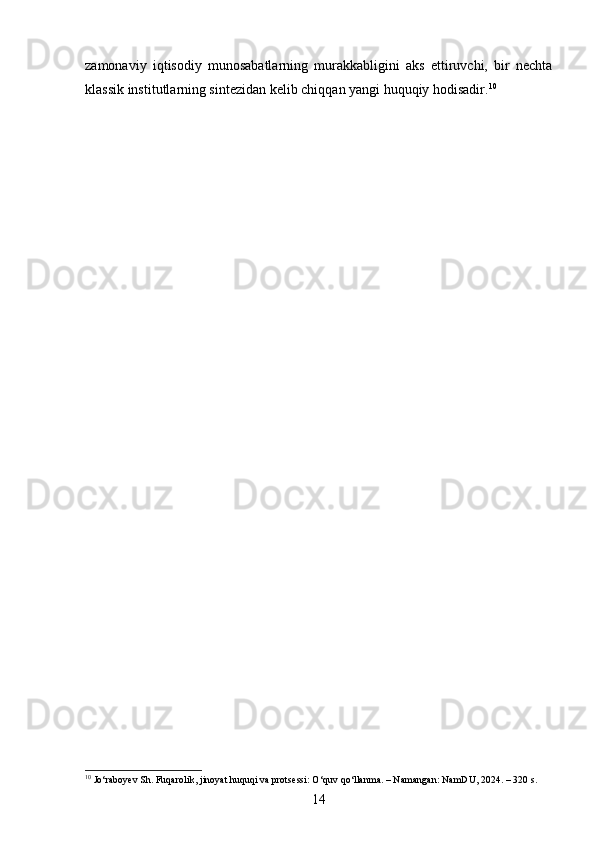 zamonaviy   iqtisodiy   munosabatlarning   murakkabligini   aks   ettiruvchi,   bir   nechta
klassik institutlarning sintezidan kelib chiqqan yangi huquqiy hodisadir. 10
10
 Jo‘raboyev Sh. Fuqarolik, jinoyat huquqi va protsessi: O‘quv qo‘llanma. – Namangan: NamDU, 2024. – 320 s.
14 