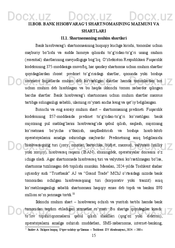 II.BOB. BANK HISOBVARAG‘I SHARTNOMASINING MAZMUNI VA
SHARTLARI
II.1. Shartnomaning muhim shartlari
Bank hisobvarag‘i shartnomasining huquqiy kuchga kirishi, tomonlar uchun
majburiy   bo‘lishi   va   sudda   himoya   qilinishi   to‘g‘ridan-to‘g‘ri   uning   muhim
(essential) shartlarining mavjudligiga bog‘liq. O‘zbekiston Respublikasi Fuqarolik
kodeksining 375-moddasiga muvofiq, har qanday shartnoma uchun muhim shartlar
quyidagilardan   iborat:   predmet   to‘g‘risidagi   shartlar,   qonunda   yoki   boshqa
normativ   hujjatlarda   muhim   deb   ko‘rsatilgan   shartlar   hamda   tomonlardan   biri
uchun   muhim   deb   hisoblagan   va   bu   haqda   ikkinchi   tomon   xabardor   qilingan
barcha   shartlar.   Bank   hisobvarag‘i   shartnomasi   uchun   muhim   shartlar   maxsus
tartibga solinganligi sababli, ularning ro‘yxati ancha keng va qat’iy belgilangan.
Birinchi   va   eng   asosiy   muhim   shart   –   shartnomaning   predmeti.   Fuqarolik
kodeksining   857-moddasida   predmet   to‘g‘ridan-to‘g‘ri   ko‘rsatilgan:   bank
mijozning   pul   mablag‘larini   hisobvarag‘ida   qabul   qilish,   saqlash,   mijozning
ko‘rsatmasi   bo‘yicha   o‘tkazish,   naqdlashtirish   va   boshqa   hisob-kitob
operatsiyalarini   amalga   oshirishga   majburdir.   Predmetning   aniq   belgilanishi
hisobvaraqning   turi   (joriy,   omonat,   kartochka,   budjet,   maxsus),   valyutasi   (milliy
yoki   xorijiy),   hisobvaraq   raqami   (IBAN),   shuningdek,   operatsiyalar   doirasini   o‘z
ichiga oladi. Agar shartnomada hisobvaraq turi va valyutasi ko‘rsatilmagan bo‘lsa,
shartnoma tuzilmagan deb topilishi mumkin. Masalan, 2024-yilda Toshkent shahar
iqtisodiy   sudi   “Trustbank”   AJ   va   “Grand   Trade”   MChJ   o‘rtasidagi   nizoda   bank
tomonidan   ochilgan   hisobvaraqning   turi   (korporativ   yoki   tranzit)   aniq
ko‘rsatilmaganligi   sababli   shartnomani   haqiqiy   emas   deb   topdi   va   bankni   890
million so‘m jarimaga tortdi. 11
Ikkinchi   muhim   shart   –   hisobvaraq   ochish   va   yuritish   tartibi   hamda   bank
tomonidan   taqdim   etiladigan   xizmatlar   ro‘yxati.   Bu   shartga   quyidagilar   kiradi:
to‘lov   topshiriqnomalarni   qabul   qilish   shakllari   (qog‘oz   yoki   elektron),
operatsiyalarni   amalga   oshirish   muddatlari,   SMS-xabarnoma,   internet-banking,
11
 Saidov A. Xalqaro huquq: O‘quv-uslubiy qo‘llanma. – Toshkent: IIV Akademiyasi, 2024. – 280 s.
15 