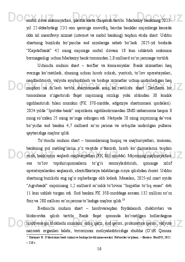 mobil ilova imkoniyatlari, plastik karta chiqarish tartibi. Markaziy bankning 2023-
yil   22-dekabrdagi   22/1-son   qaroriga   muvofiq,   barcha   banklar   mijozlarga   kamida
ikki   xil  masofaviy   xizmat   (internet  va  mobil   banking)   taqdim   etishi   shart.  Ushbu
shartning   buzilishi   ko‘pincha   sud   nizolariga   sabab   bo‘ladi.   2025-yil   boshida
“Kapitalbank”   42   ming   mijoziga   mobil   ilovani   18   kun   ishlatish   imkonini
bermaganligi uchun Markaziy bank tomonidan 2,8 milliard so‘m jarimaga tortildi.
Uchinchi   muhim   shart   –   tariflar   va   komissiyalar.   Bank   xizmatlari   haq
evaziga   ko‘rsatiladi,   shuning   uchun   hisob   ochish,   yuritish,   to‘lov   operatsiyalari,
naqdlashtirish, valyuta ayirboshlash  va boshqa  xizmatlar  uchun undiriladigan haq
miqdori   va   to‘lash   tartibi   shartnomada   aniq   ko‘rsatilishi   shart.   Tariflarni   bir
tomonlama   o‘zgartirish   faqat   mijozning   roziligi   yoki   oldindan   30   kunlik
ogohlantirish   bilan   mumkin   (FK   370-modda,   adgeziya   shartnomasi   qoidalari).
2024-yilda “Ipoteka-bank” mijozlarni ogohlantirmasdan SMS-xabarnoma haqini 8
ming so‘mdan 25 ming so‘mga oshirgan edi. Natijada 28 ming mijozning da’vosi
bo‘yicha   sud   bankni   4,7   milliard   so‘m   jarima   va   ortiqcha   undirilgan   pullarni
qaytarishga majbur qildi.
To‘rtinchi   muhim   shart   –   tomonlarning   huquq   va   majburiyatlari,   xususan,
bankning   pul   mablag‘larini   o‘z   vaqtida   o‘tkazish,   hisob   ko‘chirmalarini   taqdim
etish, bank sirini saqlash majburiyatlari (FK 861-modda). Mijozning majburiyatlari
esa   to‘lov   topshiriqnomalarni   to‘g‘ri   rasmiylashtirish,   qonunga   xilof
operatsiyalardan saqlanish, identifikatsiya talablariga rioya qilishdan iborat. Ushbu
shartning buzilishi eng og‘ir oqibatlarga olib keladi. Masalan, 2025-yil mart oyida
“Agrobank”   mijozining   1,2   milliard   so‘mlik   to‘lovini   “hujjatlar   to‘liq   emas”   deb
11 kun ushlab turgan edi. Sud bankni  FK 358-moddaga asosan  132 million so‘m
foiz va 280 million so‘m jarima to‘lashga majbur qildi. 12
Beshinchi   muhim   shart   –   hisobvaraqdan   foydalanish   cheklovlari   va
blokirovka   qilish   tartibi.   Bank   faqat   qonunda   ko‘rsatilgan   hollardagina
hisobvaraqni bloklashi mumkin: soliq qarzi, sud qarori, prokuratura qarori, valyuta
nazorati   organlari   talabi,   terrorizmni   moliyalashtirishga   shubha   (O‘zR   Qonuni
12
 Karimov R. O‘zbekiston bank tizimi va boshqa kredit muassasalari: Referatlar to‘plami. – Buxoro: BuxDU, 2021.
– 210 s.
16 
