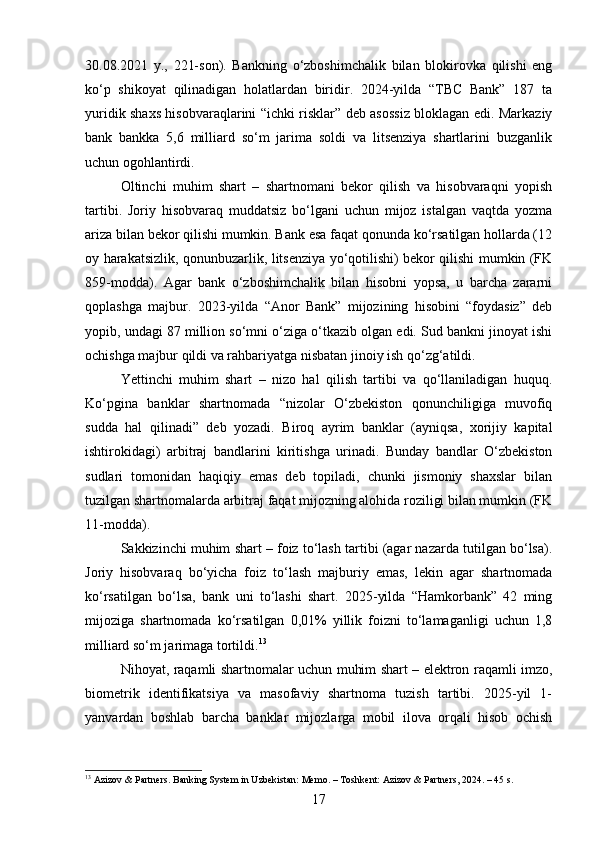 30.08.2021   y.,   221-son).   Bankning   o‘zboshimchalik   bilan   blokirovka   qilishi   eng
ko‘p   shikoyat   qilinadigan   holatlardan   biridir.   2024-yilda   “TBC   Bank”   187   ta
yuridik shaxs hisobvaraqlarini “ichki risklar” deb asossiz bloklagan edi. Markaziy
bank   bankka   5,6   milliard   so‘m   jarima   soldi   va   litsenziya   shartlarini   buzganlik
uchun ogohlantirdi.
Oltinchi   muhim   shart   –   shartnomani   bekor   qilish   va   hisobvaraqni   yopish
tartibi.   Joriy   hisobvaraq   muddatsiz   bo‘lgani   uchun   mijoz   istalgan   vaqtda   yozma
ariza bilan bekor qilishi mumkin. Bank esa faqat qonunda ko‘rsatilgan hollarda (12
oy harakatsizlik, qonunbuzarlik, litsenziya yo‘qotilishi) bekor qilishi mumkin (FK
859-modda).   Agar   bank   o‘zboshimchalik   bilan   hisobni   yopsa,   u   barcha   zararni
qoplashga   majbur.   2023-yilda   “Anor   Bank”   mijozining   hisobini   “foydasiz”   deb
yopib, undagi 87 million so‘mni o‘ziga o‘tkazib olgan edi. Sud bankni jinoyat ishi
ochishga majbur qildi va rahbariyatga nisbatan jinoiy ish qo‘zg‘atildi.
Yettinchi   muhim   shart   –   nizo   hal   qilish   tartibi   va   qo‘llaniladigan   huquq.
Ko‘pgina   banklar   shartnomada   “nizolar   O‘zbekiston   qonunchiligiga   muvofiq
sudda   hal   qilinadi”   deb   yozadi.   Biroq   ayrim   banklar   (ayniqsa,   xorijiy   kapital
ishtirokidagi)   arbitraj   bandlarini   kiritishga   urinadi.   Bunday   bandlar   O‘zbekiston
sudlari   tomonidan   haqiqiy   emas   deb   topiladi,   chunki   jismoniy   shaxslar   bilan
tuzilgan shartnomalarda arbitraj faqat mijozning alohida roziligi bilan mumkin (FK
11-modda).
Sakkizinchi muhim shart – foiz to‘lash tartibi (agar nazarda tutilgan bo‘lsa).
Joriy   hisobvaraq   bo‘yicha   foiz   to‘lash   majburiy   emas,   lekin   agar   shartnomada
ko‘rsatilgan   bo‘lsa,   bank   uni   to‘lashi   shart.   2025-yilda   “Hamkorbank”   42   ming
mijoziga   shartnomada   ko‘rsatilgan   0,01%   yillik   foizni   to‘lamaganligi   uchun   1,8
milliard so‘m jarimaga tortildi. 13
Nihoyat, raqamli shartnomalar uchun muhim shart – elektron raqamli imzo,
biometrik   identifikatsiya   va   masofaviy   shartnoma   tuzish   tartibi.   2025-yil   1-
yanvardan   boshlab   barcha   banklar   mijozlarga   mobil   ilova   orqali   hisob   ochish
13
 Azizov & Partners. Banking System in Uzbekistan: Memo. – Toshkent: Azizov & Partners, 2024. – 45 s.
17 