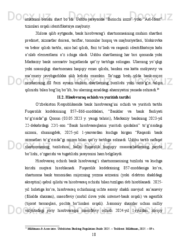 imkonini   berishi   shart   bo‘ldi.   Ushbu   jarayonda   “Birinchi   imzo”   yoki   “Asl-Ident”
tizimlari orqali identifikatsiya majburiy.
Xulosa   qilib   aytganda,   bank   hisobvarag‘i   shartnomasining   muhim   shartlari
predmet,   xizmatlar  doirasi,  tariflar,  tomonlar   huquq  va  majburiyatlari,  blokirovka
va bekor  qilish tartibi, nizo hal  qilish, foiz to‘lash va raqamli  identifikatsiya kabi
o‘nlab   elementlarni   o‘z   ichiga   oladi.   Ushbu   shartlarning   har   biri   qonunda   yoki
Markaziy   bank   normativ   hujjatlarida   qat’iy   tartibga   solingan.   Ularning   yo‘qligi
yoki   noaniqligi   shartnomani   haqiqiy   emas   qilishi,   bankni   esa   katta   moliyaviy   va
ma’muriy   javobgarlikka   olib   kelishi   mumkin.   So‘nggi   besh   yilda   bank-mijoz
nizolarining   68   foizi   aynan   muhim   shartlarning   buzilishi   yoki   noto‘g‘ri   talqin
qilinishi bilan bog‘liq bo‘lib, bu ularning amaldagi ahamiyatini yanada oshiradi. 14
II.2. Hisobvaraq ochish va yuritish tartibi
O‘zbekiston   Respublikasida   bank   hisobvarag‘ini   ochish   va   yuritish   tartibi
Fuqarolik   kodeksining   857–866-moddalari,   “Banklar   va   bank   faoliyati
to‘g‘risida”gi   Qonun   (03.05.2023   y.   yangi   tahriri),   Markaziy   bankning   2023-yil
22-dekabrdagi   22/1-son   “Bank   hisobvaraqlarini   yuritish   qoidalari”   to‘g‘risidagi
nizomi,   shuningdek,   2025-yil   1-yanvardan   kuchga   kirgan   “Raqamli   bank
xizmatlari to‘g‘risida”gi nizom bilan qat’iy tartibga solinadi. Ushbu tartib nafaqat
shartnomaning   tuzilishini,   balki   fuqarolik   huquqiy   munosabatlarning   paydo
bo‘lishi, o‘zgarishi va tugatilishi jarayonini ham belgilaydi.
Hisobvaraq   ochish   bank   hisobvarag‘i   shartnomasining   tuzilishi   va   kuchga
kirishi   nuqtasi   hisoblanadi.   Fuqarolik   kodeksining   857-moddasiga   ko‘ra,
shartnoma   bank   tomonidan   mijozning   yozma   arizasini   (yoki   elektron   shakldagi
akseptini) qabul qilishi va hisobvaraq ochishi bilan tuzilgan deb hisoblanadi. 2025-
yil   holatiga   ko‘ra,   hisobvaraq   ochishning   uchta   asosiy   shakli   mavjud:   an’anaviy
(filialda   shaxsan),   masofaviy   (mobil   ilova   yoki   internet-bank   orqali)   va   agentlik
(tijorat   tarmoqlari,   pochta   bo‘limlari   orqali).   Jismoniy   shaxslar   uchun   milliy
valyutadagi   joriy   hisobvaraqni   masofaviy   ochish   2024-yil   1-iyuldan,   xorijiy
14
 Milditman & Associates. Uzbekistan Banking Regulation Guide 2025. – Toshkent: Milditman, 2025. – 89 s.
18 
