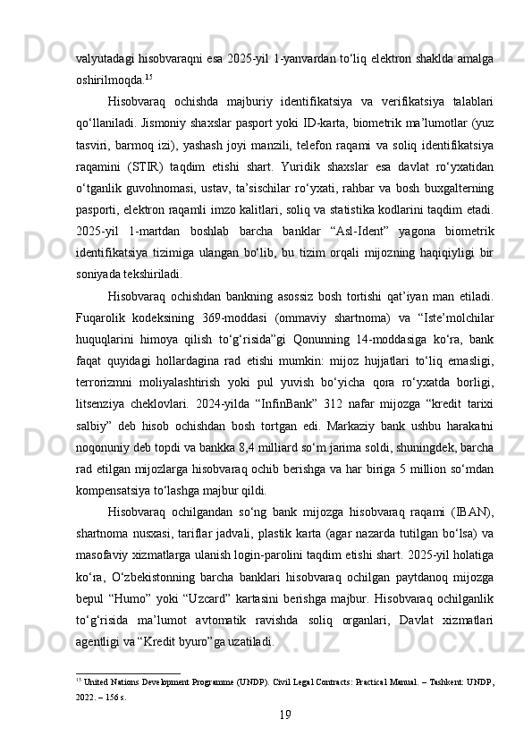 valyutadagi hisobvaraqni esa 2025-yil 1-yanvardan to‘liq elektron shaklda amalga
oshirilmoqda. 15
Hisobvaraq   ochishda   majburiy   identifikatsiya   va   verifikatsiya   talablari
qo‘llaniladi. Jismoniy shaxslar  pasport yoki ID-karta, biometrik ma’lumotlar (yuz
tasviri,   barmoq   izi),   yashash   joyi   manzili,   telefon   raqami   va   soliq   identifikatsiya
raqamini   (STIR)   taqdim   etishi   shart.   Yuridik   shaxslar   esa   davlat   ro‘yxatidan
o‘tganlik   guvohnomasi,   ustav,   ta’sischilar   ro‘yxati,   rahbar   va   bosh   buxgalterning
pasporti, elektron raqamli imzo kalitlari, soliq va statistika kodlarini taqdim etadi.
2025-yil   1-martdan   boshlab   barcha   banklar   “Asl-Ident”   yagona   biometrik
identifikatsiya   tizimiga   ulangan   bo‘lib,   bu   tizim   orqali   mijozning   haqiqiyligi   bir
soniyada tekshiriladi.
Hisobvaraq   ochishdan   bankning   asossiz   bosh   tortishi   qat’iyan   man   etiladi.
Fuqarolik   kodeksining   369-moddasi   (ommaviy   shartnoma)   va   “Iste’molchilar
huquqlarini   himoya   qilish   to‘g‘risida”gi   Qonunning   14-moddasiga   ko‘ra,   bank
faqat   quyidagi   hollardagina   rad   etishi   mumkin:   mijoz   hujjatlari   to‘liq   emasligi,
terrorizmni   moliyalashtirish   yoki   pul   yuvish   bo‘yicha   qora   ro‘yxatda   borligi,
litsenziya   cheklovlari.   2024-yilda   “InfinBank”   312   nafar   mijozga   “kredit   tarixi
salbiy”   deb   hisob   ochishdan   bosh   tortgan   edi.   Markaziy   bank   ushbu   harakatni
noqonuniy deb topdi va bankka 8,4 milliard so‘m jarima soldi, shuningdek, barcha
rad etilgan mijozlarga hisobvaraq ochib berishga va har biriga 5 million so‘mdan
kompensatsiya to‘lashga majbur qildi.
Hisobvaraq   ochilgandan   so‘ng   bank   mijozga   hisobvaraq   raqami   (IBAN),
shartnoma   nusxasi,   tariflar   jadvali,   plastik   karta   (agar   nazarda   tutilgan   bo‘lsa)   va
masofaviy xizmatlarga ulanish login-parolini taqdim etishi shart. 2025-yil holatiga
ko‘ra,   O‘zbekistonning   barcha   banklari   hisobvaraq   ochilgan   paytdanoq   mijozga
bepul   “Humo”   yoki   “Uzcard”   kartasini   berishga   majbur.   Hisobvaraq   ochilganlik
to‘g‘risida   ma’lumot   avtomatik   ravishda   soliq   organlari,   Davlat   xizmatlari
agentligi va “Kredit byuro”ga uzatiladi.
15
  United Nations Development Programme (UNDP). Civil Legal Contracts: Practical Manual. – Tashkent: UNDP,
2022. – 156 s.
19 