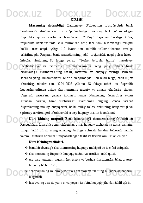 KIRISH
Mavzuning   dolzarbligi .   Zamonaviy   O‘zbekiston   iqtisodiyotida   bank
hisobvarag‘i   shartnomasi   eng   ko‘p   tuziladigan   va   eng   faol   qo‘llaniladigan
fuqarolik-huquqiy   shartnoma   hisoblanadi.   2025-yil   1-yanvar   holatiga   ko‘ra,
respublika   bank   tizimida   34,8   milliondan   ortiq   faol   bank   hisobvarag‘i   mavjud
bo‘lib,   ular   orqali   yiliga   1,2   kvadrillion   so‘mlik   to‘lov-o‘tkazma   amalga
oshirilmoqda.   Raqamli   bank   xizmatlarining   jadal   rivojlanishi,   naqd   pulsiz   hisob-
kitoblar   ulushining   82   foizga   yetishi,   “Tezkor   to‘lovlar   tizimi”,   masofaviy
identifikatsiya   va   biometrik   texnologiyalarning   keng   joriy   etilishi   bank
hisobvarag‘i   shartnomasining   shakli,   mazmuni   va   huquqiy   tartibga   solinishi
sohasida   yangi   muammolarni   keltirib   chiqarmoqda.   Shu   bilan   birga,   bank-mijoz
o‘rtasidagi   nizolar   soni   2024–2025   yillarda   68   foizga   oshdi,   bu   fuqarolik
huquqshunosligida   ushbu   shartnomaning   nazariy   va   amaliy   jihatlarini   chuqur
o‘rganish   zaruratini   yanada   kuchaytirmoqda.   Mavzuning   dolzarbligi   aynan
shundan   iboratki,   bank   hisobvarag‘i   shartnomasi   bugungi   kunda   nafaqat
fuqarolarning   mulkiy   huquqlarini,   balki   milliy   to‘lov   tizimining   barqarorligi   va
iqtisodiy xavfsizligini ta’minlovchi asosiy huquqiy institut hisoblanadi.
Kurs   ishining   maqsadi .   Bank   hisobvarag‘i   shartnomasining   O‘zbekiston
Respublikasi fuqarolik qonunchiligidagi o‘rni, huquqiy mohiyati va xususiyatlarini
chuqur   tahlil   qilish,   uning   amaldagi   tartibga   solinishi   holatini   baholash   hamda
takomillashtirish bo‘yicha ilmiy asoslangan taklif va tavsiyalarni ishlab chiqish.
Kurs ishining vazifalari .
 bank hisobvarag‘i shartnomasining huquqiy mohiyati va ta’rifini aniqlash;
 shartnomaning fuqarolik-huquqiy tabiati va tasnifini tahlil qilish;
 uni  qarz,  omonat, saqlash,  komissiya  va boshqa  shartnomalar  bilan  qiyosiy
huquqiy tahlil qilish;
 shartnomaning  muhim   (essential)  shartlari   va  ularning  huquqiy  oqibatlarini
o‘rganish;
 hisobvaraq ochish, yuritish va yopish tartibini huquqiy jihatdan tahlil qilish;
2 