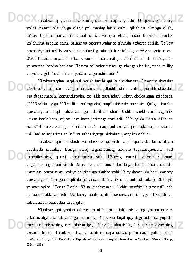 Hisobvaraq   yuritish   bankning   doimiy   majburiyatidir.   U   quyidagi   asosiy
yo‘nalishlarni   o‘z   ichiga   oladi:   pul   mablag‘larini   qabul   qilish   va   hisobga   olish,
to‘lov   topshiriqnomalarni   qabul   qilish   va   ijro   etish,   hisob   bo‘yicha   kunlik
ko‘chirma taqdim  etish, balans va operatsiyalar  to‘g‘risida axborot  berish. To‘lov
operatsiyalari milliy valyutada o‘tkazilganda bir  kun ichida, xorijiy valyutada esa
SWIFT   tizimi   orqali   1–3   bank   kuni   ichida   amalga   oshirilishi   shart.   2025-yil   1-
yanvardan barcha banklar “Tezkor to‘lovlar tizimi”ga ulangan bo‘lib, unda milliy
valyutadagi to‘lovlar 7 soniyada amalga oshiriladi. 16
Hisobvaraqdan naqd pul  berish tartibi  qat’iy cheklangan. Jismoniy shaxslar
o‘z   hisobvarag‘idan   istalgan   miqdorda   naqdlashtirishi   mumkin,   yuridik   shaxslar
esa   faqat   maosh,   komandirovka,   xo‘jalik   xarajatlari   uchun   cheklangan   miqdorda
(2025-yilda oyiga 500 million so‘mgacha) naqdlashtirishi mumkin. Qolgan barcha
operatsiyalar   naqd   pulsiz   amalga   oshirilishi   shart.   Ushbu   cheklovni   buzganlik
uchun   bank   ham,   mijoz   ham   katta   jarimaga   tortiladi.   2024-yilda   “Asia   Alliance
Bank” 42 ta korxonaga 18 milliard so‘m naqd pul berganligi aniqlanib, bankka 12
milliard so‘m jarima solindi va rahbariyatga nisbatan jinoiy ish ochildi.
Hisobvaraqni   bloklash   va   cheklov   qo‘yish   faqat   qonunda   ko‘rsatilgan
asoslarda   mumkin.   Bunga   soliq   organlarining   inkasso   topshiriqnomasi,   sud
ijrochilarining   qarori,   prokuratura   yoki   IIVning   qarori,   valyuta   nazorati
organlarining talabi  kiradi. Bank o‘z tashabbusi  bilan faqat  ikki holatda bloklashi
mumkin: terrorizmni moliyalashtirishga shubha yoki 12 oy davomida hech qanday
operatsiya   bo‘lmagan   taqdirda   (oldindan   30   kunlik   ogohlantirish   bilan).   2025-yil
yanvar   oyida   “Tenge   Bank”   89   ta   hisobvaraqni   “ichki   xavfsizlik   siyosati”   deb
asossiz   bloklagan   edi.   Markaziy   bank   bank   litsenziyasini   6   oyga   chekladi   va
rahbarini lavozimidan ozod qildi.
Hisobvaraqni   yopish   (shartnomani   bekor   qilish)   mijozning   yozma   arizasi
bilan  istalgan   vaqtda   amalga   oshiriladi.  Bank   esa   faqat   quyidagi   hollarda   yopishi
mumkin:   mijozning   qonunbuzarligi,   12   oy   harakatsizlik,   bank   litsenziyasining
bekor   qilinishi.   Hisob   yopilganda   bank   mijozga   qoldiq   pulni   naqd   yoki   boshqa
16
  Warnath   Group.   Civil   Code   of   the   Republic   of   Uzbekistan:   English   Translation.   –   Tashkent:   Warnath   Group,
2024. – 623 s.
20 
