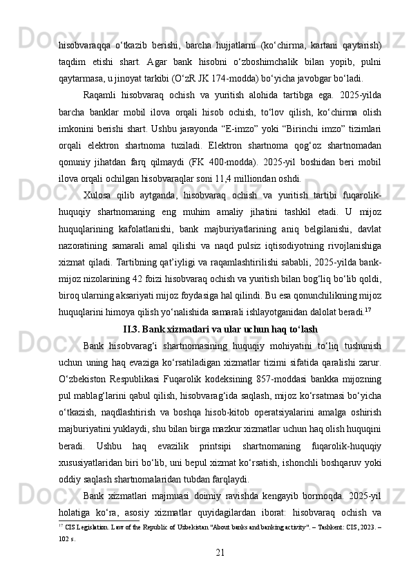 hisobvaraqqa   o‘tkazib   berishi,   barcha   hujjatlarni   (ko‘chirma,   kartani   qaytarish)
taqdim   etishi   shart.   Agar   bank   hisobni   o‘zboshimchalik   bilan   yopib,   pulni
qaytarmasa, u jinoyat tarkibi (O‘zR JK 174-modda) bo‘yicha javobgar bo‘ladi.
Raqamli   hisobvaraq   ochish   va   yuritish   alohida   tartibga   ega.   2025-yilda
barcha   banklar   mobil   ilova   orqali   hisob   ochish,   to‘lov   qilish,   ko‘chirma   olish
imkonini  berishi  shart. Ushbu jarayonda “E-imzo”  yoki  “Birinchi  imzo” tizimlari
orqali   elektron   shartnoma   tuziladi.   Elektron   shartnoma   qog‘oz   shartnomadan
qonuniy   jihatdan   farq   qilmaydi   (FK   400-modda).   2025-yil   boshidan   beri   mobil
ilova orqali ochilgan hisobvaraqlar soni 11,4 milliondan oshdi.
Xulosa   qilib   aytganda,   hisobvaraq   ochish   va   yuritish   tartibi   fuqarolik-
huquqiy   shartnomaning   eng   muhim   amaliy   jihatini   tashkil   etadi.   U   mijoz
huquqlarining   kafolatlanishi,   bank   majburiyatlarining   aniq   belgilanishi,   davlat
nazoratining   samarali   amal   qilishi   va   naqd   pulsiz   iqtisodiyotning   rivojlanishiga
xizmat qiladi. Tartibning qat’iyligi va raqamlashtirilishi sababli, 2025-yilda bank-
mijoz nizolarining 42 foizi hisobvaraq ochish va yuritish bilan bog‘liq bo‘lib qoldi,
biroq ularning aksariyati mijoz foydasiga hal qilindi. Bu esa qonunchilikning mijoz
huquqlarini himoya qilish yo‘nalishida samarali ishlayotganidan dalolat beradi. 17
II.3. Bank xizmatlari va ular uchun haq to‘lash
Bank   hisobvarag‘i   shartnomasining   huquqiy   mohiyatini   to‘liq   tushunish
uchun   uning   haq   evaziga   ko‘rsatiladigan   xizmatlar   tizimi   sifatida   qaralishi   zarur.
O‘zbekiston   Respublikasi   Fuqarolik   kodeksining   857-moddasi   bankka   mijozning
pul mablag‘larini qabul qilish, hisobvarag‘ida saqlash, mijoz ko‘rsatmasi bo‘yicha
o‘tkazish,   naqdlashtirish   va   boshqa   hisob-kitob   operatsiyalarini   amalga   oshirish
majburiyatini yuklaydi, shu bilan birga mazkur xizmatlar uchun haq olish huquqini
beradi.   Ushbu   haq   evazilik   printsipi   shartnomaning   fuqarolik-huquqiy
xususiyatlaridan biri bo‘lib, uni bepul xizmat ko‘rsatish, ishonchli boshqaruv yoki
oddiy saqlash shartnomalaridan tubdan farqlaydi.
Bank   xizmatlari   majmuasi   doimiy   ravishda   kengayib   bormoqda.   2025-yil
holatiga   ko‘ra,   asosiy   xizmatlar   quyidagilardan   iborat:   hisobvaraq   ochish   va
17
 CIS Legislation. Law of the Republic of Uzbekistan "About banks and banking activity". – Tashkent: CIS, 2023. –
102 s.
21 
