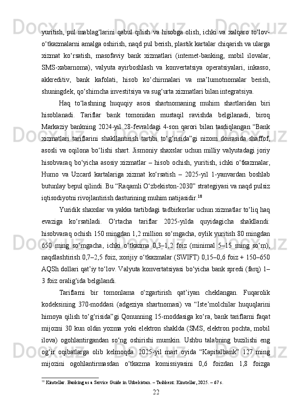 yuritish,   pul   mablag‘larini   qabul   qilish   va   hisobga   olish,   ichki   va   xalqaro   to‘lov-
o‘tkazmalarni amalga oshirish, naqd pul berish, plastik kartalar chiqarish va ularga
xizmat   ko‘rsatish,   masofaviy   bank   xizmatlari   (internet-banking,   mobil   ilovalar,
SMS-xabarnoma),   valyuta   ayirboshlash   va   konvertatsiya   operatsiyalari,   inkasso,
akkreditiv,   bank   kafolati,   hisob   ko‘chirmalari   va   ma’lumotnomalar   berish,
shuningdek, qo‘shimcha investitsiya va sug‘urta xizmatlari bilan integratsiya.
Haq   to‘lashning   huquqiy   asosi   shartnomaning   muhim   shartlaridan   biri
hisoblanadi.   Tariflar   bank   tomonidan   mustaqil   ravishda   belgilanadi,   biroq
Markaziy  bankning  2024-yil   28-fevraldagi   4-son   qarori  bilan  tasdiqlangan   “Bank
xizmatlari   tariflarini   shakllantirish   tartibi   to‘g‘risida”gi   nizom   doirasida   shaffof,
asosli   va   oqilona   bo‘lishi   shart.   Jismoniy   shaxslar   uchun   milliy   valyutadagi   joriy
hisobvaraq   bo‘yicha   asosiy   xizmatlar   –   hisob   ochish,   yuritish,   ichki   o‘tkazmalar,
Humo   va   Uzcard   kartalariga   xizmat   ko‘rsatish   –   2025-yil   1-yanvardan   boshlab
butunlay bepul qilindi. Bu “Raqamli O‘zbekiston-2030” strategiyasi va naqd pulsiz
iqtisodiyotni rivojlantirish dasturining muhim natijasidir. 18
Yuridik shaxslar va yakka tartibdagi tadbirkorlar uchun xizmatlar to‘liq haq
evaziga   ko‘rsatiladi.   O‘rtacha   tariflar   2025-yilda   quyidagicha   shakllandi:
hisobvaraq ochish 150 mingdan 1,2 million so‘mgacha, oylik yuritish 80 mingdan
650   ming   so‘mgacha,   ichki   o‘tkazma   0,3–1,2   foiz   (minimal   5–15   ming   so‘m),
naqdlashtirish 0,7–2,5 foiz, xorijiy o‘tkazmalar (SWIFT) 0,15–0,6 foiz + 150–650
AQSh dollari qat’iy to‘lov. Valyuta konvertatsiyasi bo‘yicha bank spredi (farq) 1–
3 foiz oralig‘ida belgilandi.
Tariflarni   bir   tomonlama   o‘zgartirish   qat’iyan   cheklangan.   Fuqarolik
kodeksining   370-moddasi   (adgeziya   shartnomasi)   va   “Iste’molchilar   huquqlarini
himoya qilish  to‘g‘risida”gi   Qonunning 15-moddasiga  ko‘ra,  bank  tariflarni   faqat
mijozni  30  kun oldin yozma  yoki   elektron  shaklda  (SMS, elektron  pochta, mobil
ilova)   ogohlantirgandan   so‘ng   oshirishi   mumkin.   Ushbu   talabning   buzilishi   eng
og‘ir   oqibatlarga   olib   kelmoqda.   2025-yil   mart   oyida   “Kapitalbank”   127   ming
mijozini   ogohlantirmasdan   o‘tkazma   komissiyasini   0,6   foizdan   1,8   foizga
18
 Kinstellar. Banking as a Service Guide in Uzbekistan. – Tashkent: Kinstellar, 2025. – 67 s.
22 