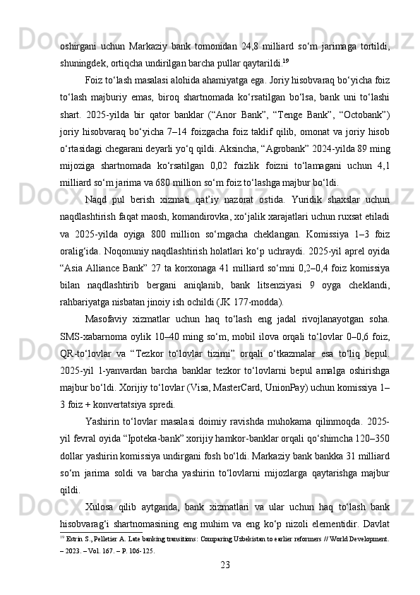 oshirgani   uchun   Markaziy   bank   tomonidan   24,8   milliard   so‘m   jarimaga   tortildi,
shuningdek, ortiqcha undirilgan barcha pullar qaytarildi. 19
Foiz to‘lash masalasi alohida ahamiyatga ega. Joriy hisobvaraq bo‘yicha foiz
to‘lash   majburiy   emas,   biroq   shartnomada   ko‘rsatilgan   bo‘lsa,   bank   uni   to‘lashi
shart.   2025-yilda   bir   qator   banklar   (“Anor   Bank”,   “Tenge   Bank”,   “Octobank”)
joriy   hisobvaraq   bo‘yicha   7–14  foizgacha   foiz  taklif   qilib,  omonat   va   joriy   hisob
o‘rtasidagi chegarani deyarli yo‘q qildi. Aksincha, “Agrobank” 2024-yilda 89 ming
mijoziga   shartnomada   ko‘rsatilgan   0,02   foizlik   foizni   to‘lamagani   uchun   4,1
milliard so‘m jarima va 680 million so‘m foiz to‘lashga majbur bo‘ldi.
Naqd   pul   berish   xizmati   qat’iy   nazorat   ostida.   Yuridik   shaxslar   uchun
naqdlashtirish faqat maosh, komandirovka, xo‘jalik xarajatlari uchun ruxsat etiladi
va   2025-yilda   oyiga   800   million   so‘mgacha   cheklangan.   Komissiya   1–3   foiz
oralig‘ida. Noqonuniy naqdlashtirish holatlari ko‘p uchraydi. 2025-yil aprel oyida
“Asia Alliance Bank” 27 ta korxonaga 41 milliard so‘mni 0,2–0,4 foiz komissiya
bilan   naqdlashtirib   bergani   aniqlanib,   bank   litsenziyasi   9   oyga   cheklandi,
rahbariyatga nisbatan jinoiy ish ochildi (JK 177-modda).
Masofaviy   xizmatlar   uchun   haq   to‘lash   eng   jadal   rivojlanayotgan   soha.
SMS-xabarnoma   oylik  10–40   ming  so‘m,   mobil   ilova  orqali   to‘lovlar   0–0,6   foiz,
QR-to‘lovlar   va   “Tezkor   to‘lovlar   tizimi”   orqali   o‘tkazmalar   esa   to‘liq   bepul.
2025-yil   1-yanvardan   barcha   banklar   tezkor   to‘lovlarni   bepul   amalga   oshirishga
majbur bo‘ldi. Xorijiy to‘lovlar (Visa, MasterCard, UnionPay) uchun komissiya 1–
3 foiz + konvertatsiya spredi.
Yashirin   to‘lovlar   masalasi   doimiy   ravishda   muhokama   qilinmoqda.   2025-
yil fevral oyida “Ipoteka-bank” xorijiy hamkor-banklar orqali qo‘shimcha 120–350
dollar yashirin komissiya undirgani fosh bo‘ldi. Markaziy bank bankka 31 milliard
so‘m   jarima   soldi   va   barcha   yashirin   to‘lovlarni   mijozlarga   qaytarishga   majbur
qildi.
Xulosa   qilib   aytganda,   bank   xizmatlari   va   ular   uchun   haq   to‘lash   bank
hisobvarag‘i   shartnomasining   eng   muhim   va   eng   ko‘p   nizoli   elementidir.   Davlat
19
 Estrin S., Pelletier A. Late banking transitions: Comparing Uzbekistan to earlier reformers // World Development.
– 2023. – Vol. 167. – P. 106-125.
23 