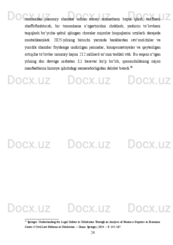 tomonidan   jismoniy   shaxslar   uchun   asosiy   xizmatlarni   bepul   qilish,   tariflarni
shaffoflashtirish,   bir   tomonlama   o‘zgartirishni   cheklash,   yashirin   to‘lovlarni
taqiqlash   bo‘yicha   qabul   qilingan   choralar   mijozlar   huquqlarini   sezilarli   darajada
mustahkamladi.   2025-yilning   birinchi   yarmida   banklardan   iste’molchilar   va
yuridik   shaxslar   foydasiga   undirilgan   jarimalar,   kompensatsiyalar   va   qaytarilgan
ortiqcha to‘lovlar umumiy hajmi 212 milliard so‘mni tashkil etdi. Bu raqam o‘tgan
yilning   shu   davriga   nisbatan   3,1   baravar   ko‘p   bo‘lib,   qonunchilikning   mijoz
manfaatlarini himoya qilishdagi samaradorligidan dalolat beradi. 20
20
 Springer. Understanding the Legal Culture in Uzbekistan Through an Analysis of Business Disputes in Economic
Courts // Civil Law Reforms in Uzbekistan. – Cham: Springer, 2024. – P. 145-167.
24 