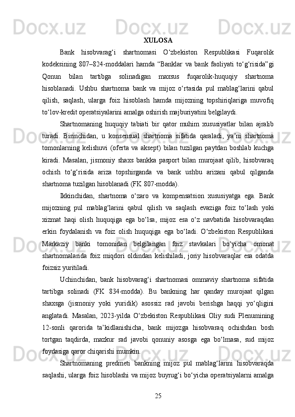 XULOSA
Bank   hisobvarag‘i   shartnomasi   O‘zbekiston   Respublikasi   Fuqarolik
kodeksining   807–824-moddalari   hamda   “Banklar   va   bank   faoliyati   to‘g‘risida”gi
Qonun   bilan   tartibga   solinadigan   maxsus   fuqarolik-huquqiy   shartnoma
hisoblanadi.   Ushbu   shartnoma   bank   va   mijoz   o‘rtasida   pul   mablag‘larini   qabul
qilish,   saqlash,   ularga   foiz   hisoblash   hamda   mijozning   topshiriqlariga   muvofiq
to‘lov-kredit operatsiyalarini amalga oshirish majburiyatini belgilaydi.
Shartnomaning   huquqiy   tabiati   bir   qator   muhim   xususiyatlar   bilan   ajralib
turadi.   Birinchidan,   u   konsensual   shartnoma   sifatida   qaraladi,   ya’ni   shartnoma
tomonlarning   kelishuvi   (oferta   va   aksept)   bilan   tuzilgan   paytdan   boshlab   kuchga
kiradi.   Masalan,   jismoniy   shaxs   bankka   pasport   bilan   murojaat   qilib,   hisobvaraq
ochish   to‘g‘risida   ariza   topshirganda   va   bank   ushbu   arizani   qabul   qilganda
shartnoma tuzilgan hisoblanadi (FK 807-modda).
Ikkinchidan,   shartnoma   o‘zaro   va   kompensatsion   xususiyatga   ega.   Bank
mijozning   pul   mablag‘larini   qabul   qilish   va   saqlash   evaziga   foiz   to‘lash   yoki
xizmat   haqi   olish   huquqiga   ega   bo‘lsa,   mijoz   esa   o‘z   navbatida   hisobvaraqdan
erkin   foydalanish   va   foiz   olish   huquqiga   ega   bo‘ladi.   O‘zbekiston   Respublikasi
Markaziy   banki   tomonidan   belgilangan   foiz   stavkalari   bo‘yicha   omonat
shartnomalarida   foiz   miqdori   oldindan   kelishiladi,   joriy   hisobvaraqlar   esa   odatda
foizsiz yuritiladi.
Uchinchidan,   bank   hisobvarag‘i   shartnomasi   ommaviy   shartnoma   sifatida
tartibga   solinadi   (FK   834-modda).   Bu   bankning   har   qanday   murojaat   qilgan
shaxsga   (jismoniy   yoki   yuridik)   asossiz   rad   javobi   berishga   haqqi   yo‘qligini
anglatadi.   Masalan,   2023-yilda   O‘zbekiston   Respublikasi   Oliy   sudi   Plenumining
12-sonli   qarorida   ta’kidlanishicha,   bank   mijozga   hisobvaraq   ochishdan   bosh
tortgan   taqdirda,   mazkur   rad   javobi   qonuniy   asosga   ega   bo‘lmasa,   sud   mijoz
foydasiga qaror chiqarishi mumkin.
Shartnomaning   predmeti   bankning   mijoz   pul   mablag‘larini   hisobvaraqda
saqlashi, ularga foiz hisoblashi va mijoz buyrug‘i bo‘yicha operatsiyalarni amalga
25 