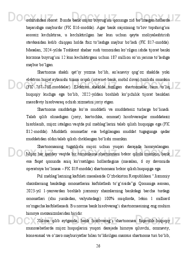 oshirishdan iborat. Bunda bank mijoz buyrug‘ini qonunga zid bo‘lmagan hollarda
bajarishga   majburdir   (FK   816-modda).   Agar   bank   mijozning   to‘lov   topshirig‘ini
asossiz   kechiktirsa,   u   kechiktirilgan   har   kun   uchun   qayta   moliyalashtirish
stavkasidan   kelib   chiqqan   holda   foiz   to‘lashga   majbur   bo‘ladi   (FK   817-modda).
Masalan, 2024-yilda Toshkent shahar sudi tomonidan ko‘rilgan ishda tijorat banki
korxona buyrug‘ini 12 kun kechiktirgani uchun 187 million so‘m jarima to‘lashga
majbur bo‘lgan.
Shartnoma   shakli   qat’iy   yozma   bo‘lib,   an’anaviy   qog‘oz   shaklda   yoki
elektron hujjat aylanishi tizimi orqali (internet-bank, mobil ilova) tuzilishi mumkin
(FK   767–768-moddalar).   Elektron   shaklda   tuzilgan   shartnomalar   ham   to‘liq
huquqiy   kuchga   ega   bo‘lib,   2022-yildan   boshlab   ko‘pchilik   tijorat   banklari
masofaviy hisobvaraq ochish xizmatini joriy etgan.
Shartnoma   muddatiga   ko‘ra   muddatli   va   muddatasiz   turlarga   bo‘linadi.
Talab   qilib   olinadigan   (joriy,   kartochka,   omonat)   hisobvaraqlar   muddatasiz
hisoblanib, mijoz istalgan vaqtda pul mablag‘larini talab qilish huquqiga ega (FK
812-modda).   Muddatli   omonatlar   esa   belgilangan   muddat   tugagunga   qadar
muddatidan oldin talab qilish cheklangan bo‘lishi mumkin.
Shartnomaning   tugatilishi   mijoz   uchun   yuqori   darajada   himoyalangan.
Mijoz har qanday vaqtda bir tomonlama shartnomani bekor qilishi mumkin, bank
esa   faqat   qonunda   aniq   ko‘rsatilgan   hollardagina   (masalan,   6   oy   davomida
operatsiya bo‘lmasa – FK 819-modda) shartnomani bekor qilish huquqiga ega.
Pul mablag‘larining kafolati masalasida O‘zbekiston Respublikasi “Jismoniy
shaxslarning   bankdagi   omonatlarini   kafolatlash   to‘g‘risida”gi   Qonuniga   asosan,
2023-yil   1-yanvardan   boshlab   jismoniy   shaxslarning   bankdagi   barcha   turdagi
omonatlari   (shu   jumladan,   valyutadagi)   100%   miqdorda,   lekin   1   milliard
so‘mgacha kafolatlanadi. Bu norma bank hisobvarag‘i shartnomasining eng muhim
himoya mexanizmlaridan biridir.
Xulosa   qilib   aytganda,   bank   hisobvarag‘i   shartnomasi   fuqarolik-huquqiy
munosabatlarda   mijoz   huquqlarini   yuqori   darajada   himoya   qiluvchi,   ommaviy,
konsensual va o‘zaro majburiyatlar bilan to‘ldirilgan maxsus shartnoma turi bo‘lib,
26 
