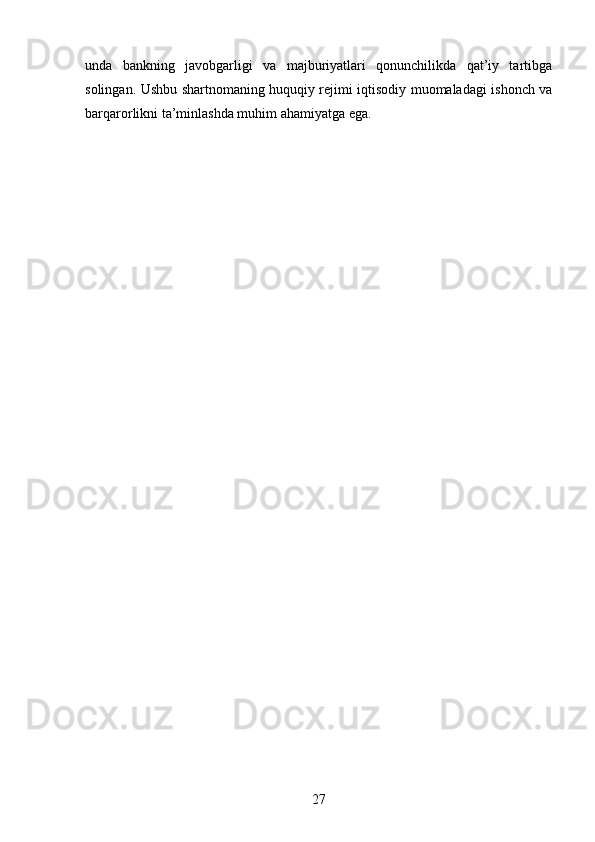 unda   bankning   javobgarligi   va   majburiyatlari   qonunchilikda   qat’iy   tartibga
solingan. Ushbu shartnomaning huquqiy rejimi iqtisodiy muomaladagi ishonch va
barqarorlikni ta’minlashda muhim ahamiyatga ega.
27 