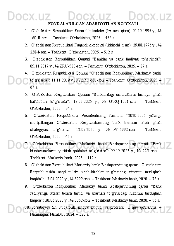 FOYDALANILGAN  ADABIYOTLAR RO‘YXATI
1.  O‘zbekiston Respublikasi Fuqarolik kodeksi (birinchi qism): 21.12.1995 y., №
160-II-son. – Toshkent: O‘zbekiston, 2025. – 456 s. 
2.  O‘zbekiston Respublikasi Fuqarolik kodeksi (ikkinchi qism): 29.08.1996 y., №
238-I-son. – Toshkent: O‘zbekiston, 2025. – 512 s. 
3.   O‘zbekiston   Respublikasi   Qonuni   “Banklar   va   bank   faoliyati   to‘g‘risida”:
05.11.2019 y., № ZRU-580-son. – Toshkent: O‘zbekiston, 2025. – 89 s.
4.   O‘zbekiston  Respublikasi   Qonuni   “O‘zbekiston  Respublikasi   Markaziy  banki
to‘g‘risida”: 11.11.2019 y., № ZRU-581-son. – Toshkent: O‘zbekiston, 2025. –
67 s. 
5.   O‘zbekiston   Respublikasi   Qonuni   “Banklardagi   omonatlarni   himoya   qilish
kafolatlari   to‘g‘risida”:   18.02.2025   y.,   №   O‘RQ-1031-son.   –   Toshkent:
O‘zbekiston, 2025. – 34 s.
6.   O‘zbekiston   Respublikasi   Prezidentining   Farmoni   “2020-2025   yillarga
mo‘ljallangan   O‘zbekiston   Respublikasining   bank   tizimini   isloh   qilish
strategiyasi   to‘g‘risida”:   12.05.2020   y.,   №   PF-5992-son.   –   Toshkent:
O‘zbekiston, 2020. – 45 s.
7.   O‘zbekiston   Respublikasi   Markaziy   banki   Boshqaruvining   qarori   “Bank
hisobvaraqlarini   yuritish   qoidalari   to‘g‘risida”:   22.12.2023   y.,   №   22/1-son.   –
Toshkent: Markaziy bank, 2023. – 112 s.
8.  O‘zbekiston Respublikasi Markaziy banki Boshqaruvining qarori “O‘zbekiston
Respublikasida   naqd   pulsiz   hisob-kitoblar   to‘g‘risidagi   nizomni   tasdiqlash
haqida”: 13.04.2020 y., № 3229-son. – Toshkent: Markaziy bank, 2020. – 78 s.
9.   O‘zbekiston   Respublikasi   Markaziy   banki   Boshqaruvining   qarori   “Bank
faoliyatiga   ruxsat   berish   tartibi   va   shartlari   to‘g‘risidagi   nizomni   tasdiqlash
haqida”: 30.06.2020 y., № 3252-son. – Toshkent: Markaziy bank, 2020. – 56 s.
10.   Jo‘raboyev   Sh.   Fuqarolik,   jinoyat   huquqi   va   protsessi:   O‘quv   qo‘llanma.   –
Namangan: NamDU, 2024. – 320 s.
28 