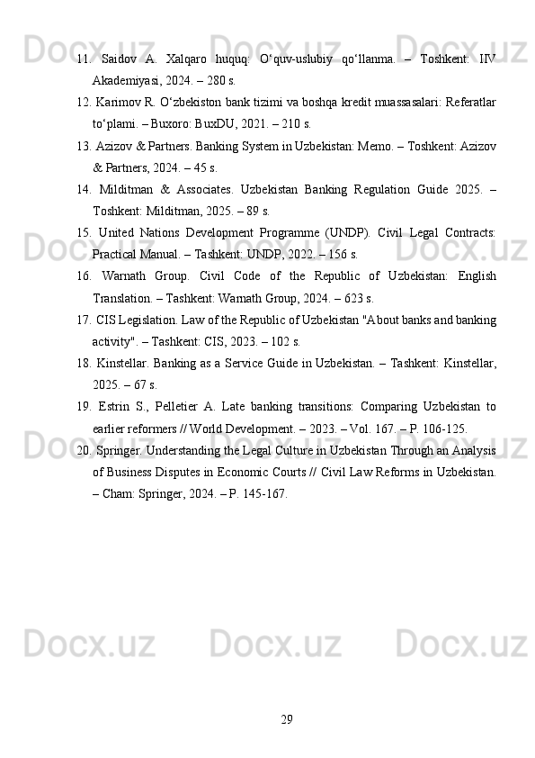 11.   Saidov   A.   Xalqaro   huquq:   O‘quv-uslubiy   qo‘llanma.   –   Toshkent:   IIV
Akademiyasi, 2024. – 280 s.
12.  Karimov R. O‘zbekiston bank tizimi va boshqa kredit muassasalari: Referatlar
to‘plami. – Buxoro: BuxDU, 2021. – 210 s.
13.  Azizov & Partners. Banking System in Uzbekistan: Memo. – Toshkent: Azizov
& Partners, 2024. – 45 s.
14.   Milditman   &   Associates.   Uzbekistan   Banking   Regulation   Guide   2025.   –
Toshkent: Milditman, 2025. – 89 s.
15.   United   Nations   Development   Programme   (UNDP).   Civil   Legal   Contracts:
Practical Manual. – Tashkent: UNDP, 2022. – 156 s.
16.   Warnath   Group.   Civil   Code   of   the   Republic   of   Uzbekistan:   English
Translation. – Tashkent: Warnath Group, 2024. – 623 s.
17.  CIS Legislation. Law of the Republic of Uzbekistan "About banks and banking
activity". – Tashkent: CIS, 2023. – 102 s.
18.   Kinstellar. Banking as a Service Guide in Uzbekistan. – Tashkent: Kinstellar,
2025. – 67 s.
19.   Estrin   S.,   Pelletier   A.   Late   banking   transitions:   Comparing   Uzbekistan   to
earlier reformers // World Development. – 2023. – Vol. 167. – P. 106-125.
20.  Springer. Understanding the Legal Culture in Uzbekistan Through an Analysis
of Business Disputes in Economic Courts // Civil Law Reforms in Uzbekistan.
– Cham: Springer, 2024. – P. 145-167.
29 