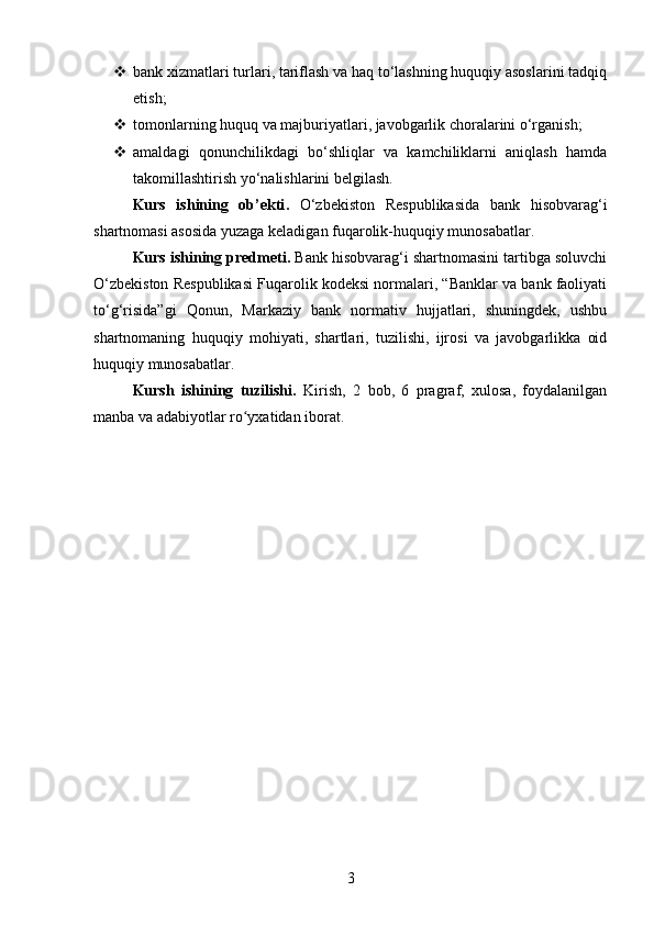  bank xizmatlari turlari, tariflash va haq to‘lashning huquqiy asoslarini tadqiq
etish;
 tomonlarning huquq va majburiyatlari, javobgarlik choralarini o‘rganish;
 amaldagi   qonunchilikdagi   bo‘shliqlar   va   kamchiliklarni   aniqlash   hamda
takomillashtirish yo‘nalishlarini belgilash.
Kurs   ishining   ob’ekti .   O‘zbekiston   Respublikasida   bank   hisobvarag‘i
shartnomasi asosida yuzaga keladigan fuqarolik-huquqiy munosabatlar.
Kurs ishining predmeti .  Bank hisobvarag‘i shartnomasini tartibga soluvchi
O‘zbekiston Respublikasi Fuqarolik kodeksi normalari, “Banklar va bank faoliyati
to‘g‘risida”gi   Qonun,   Markaziy   bank   normativ   hujjatlari,   shuningdek,   ushbu
shartnomaning   huquqiy   mohiyati,   shartlari,   tuzilishi,   ijrosi   va   javobgarlikka   oid
huquqiy munosabatlar.
Kursh   ishining   tuzilishi.   Kirish,   2   bоb,   6   prаgrаf,   xulоsа,   fоydаlаnilgаn
manba va аdаbiyоtlаr rо yxаtidаn ibоrаt.ʻ
3 