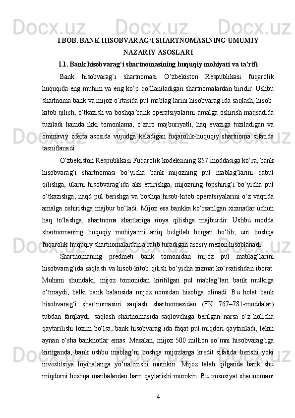 I.BOB. BANK HISOBVARAG‘I SHARTNOMASINING UMUMIY
NAZARIY ASOSLARI
I.1. Bank hisobvarag‘i shartnomasining huquqiy mohiyati va ta’rifi
Bank   hisobvarag‘i   shartnomasi   O‘zbekiston   Respublikasi   fuqarolik
huquqida eng muhim va eng ko‘p qo‘llaniladigan shartnomalardan biridir. Ushbu
shartnoma bank va mijoz o‘rtasida pul mablag‘larini hisobvarag‘ida saqlash, hisob-
kitob qilish, o‘tkazish va boshqa bank operatsiyalarini amalga oshirish maqsadida
tuziladi   hamda   ikki   tomonlama,   o‘zaro   majburiyatli,   haq   evaziga   tuziladigan   va
ommaviy   oferta   asosida   vujudga   keladigan   fuqarolik-huquqiy   shartnoma   sifatida
tasniflanadi.
O‘zbekiston Respublikasi Fuqarolik kodeksining 857-moddasiga ko‘ra, bank
hisobvarag‘i   shartnomasi   bo‘yicha   bank   mijozning   pul   mablag‘larini   qabul
qilishga,   ularni   hisobvarag‘ida   aks   ettirishga,   mijozning   topshirig‘i   bo‘yicha   pul
o‘tkazishga,  naqd pul  berishga  va boshqa hisob-kitob operatsiyalarini  o‘z vaqtida
amalga oshirishga majbur bo‘ladi. Mijoz esa bankka ko‘rsatilgan xizmatlar uchun
haq   to‘lashga,   shartnoma   shartlariga   rioya   qilishga   majburdir.   Ushbu   modda
shartnomaning   huquqiy   mohiyatini   aniq   belgilab   bergan   bo‘lib,   uni   boshqa
fuqarolik-huquqiy shartnomalardan ajratib turadigan asosiy mezon hisoblanadi.
Shartnomaning   predmeti   bank   tomonidan   mijoz   pul   mablag‘larini
hisobvarag‘ida saqlash va hisob-kitob qilish bo‘yicha xizmat ko‘rsatishdan iborat.
Muhimi   shundaki,   mijoz   tomonidan   kiritilgan   pul   mablag‘lari   bank   mulkiga
o‘tmaydi,   balki   bank   balansida   mijoz   nomidan   hisobga   olinadi.   Bu   holat   bank
hisobvarag‘i   shartnomasini   saqlash   shartnomasidan   (FK   767–781-moddalar)
tubdan   farqlaydi:   saqlash   shartnomasida   saqlovchiga   berilgan   narsa   o‘z   holicha
qaytarilishi  lozim bo‘lsa, bank hisobvarag‘ida faqat pul miqdori  qaytariladi, lekin
aynan   o‘sha   banknotlar   emas.   Masalan,   mijoz  500   million   so‘mni   hisobvarag‘iga
kiritganda,   bank   ushbu   mablag‘ni   boshqa   mijozlarga   kredit   sifatida   berishi   yoki
investitsiya   loyihalariga   yo‘naltirishi   mumkin.   Mijoz   talab   qilganda   bank   shu
miqdorni boshqa manbalardan ham qaytarishi mumkin. Bu xususiyat shartnomani
4 
