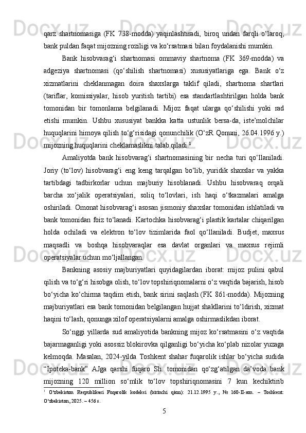 qarz   shartnomasiga   (FK   738-modda)   yaqinlashtiradi,   biroq   undan   farqli   o‘laroq,
bank puldan faqat mijozning roziligi va ko‘rsatmasi bilan foydalanishi mumkin.
Bank   hisobvarag‘i   shartnomasi   ommaviy   shartnoma   (FK   369-modda)   va
adgeziya   shartnomasi   (qo‘shilish   shartnomasi)   xususiyatlariga   ega.   Bank   o‘z
xizmatlarini   cheklanmagan   doira   shaxslarga   taklif   qiladi,   shartnoma   shartlari
(tariflar,   komissiyalar,   hisob   yuritish   tartibi)   esa   standartlashtirilgan   holda   bank
tomonidan   bir   tomonlama   belgilanadi.   Mijoz   faqat   ularga   qo‘shilishi   yoki   rad
etishi   mumkin.   Ushbu   xususiyat   bankka   katta   ustunlik   bersa-da,   iste’molchilar
huquqlarini himoya qilish to‘g‘risidagi qonunchilik (O‘zR Qonuni, 26.04.1996 y.)
mijozning huquqlarini cheklamaslikni talab qiladi. 1
Amaliyotda   bank   hisobvarag‘i   shartnomasining   bir   necha   turi   qo‘llaniladi.
Joriy   (to‘lov)   hisobvarag‘i   eng   keng   tarqalgan   bo‘lib,   yuridik   shaxslar   va   yakka
tartibdagi   tadbirkorlar   uchun   majburiy   hisoblanadi.   Ushbu   hisobvaraq   orqali
barcha   xo‘jalik   operatsiyalari,   soliq   to‘lovlari,   ish   haqi   o‘tkazmalari   amalga
oshiriladi. Omonat hisobvarag‘i asosan jismoniy shaxslar tomonidan ishlatiladi va
bank tomonidan foiz to‘lanadi. Kartochka hisobvarag‘i plastik kartalar chiqarilgan
holda   ochiladi   va   elektron   to‘lov   tizimlarida   faol   qo‘llaniladi.   Budjet,   maxsus
maqsadli   va   boshqa   hisobvaraqlar   esa   davlat   organlari   va   maxsus   rejimli
operatsiyalar uchun mo‘ljallangan.
Bankning   asosiy   majburiyatlari   quyidagilardan   iborat:   mijoz   pulini   qabul
qilish va to‘g‘ri hisobga olish, to‘lov topshiriqnomalarni o‘z vaqtida bajarish, hisob
bo‘yicha ko‘chirma taqdim etish, bank sirini saqlash  (FK 861-modda). Mijozning
majburiyatlari esa bank tomonidan belgilangan hujjat shakllarini to‘ldirish, xizmat
haqini to‘lash, qonunga xilof operatsiyalarni amalga oshirmaslikdan iborat.
So‘nggi   yillarda   sud   amaliyotida  bankning   mijoz  ko‘rsatmasini   o‘z  vaqtida
bajarmaganligi yoki asossiz blokirovka qilganligi bo‘yicha ko‘plab nizolar yuzaga
kelmoqda.   Masalan,   2024-yilda   Toshkent   shahar   fuqarolik   ishlar   bo‘yicha   sudida
“Ipoteka-bank”   AJga   qarshi   fuqaro   Sh.   tomonidan   qo‘zg‘atilgan   da’voda   bank
mijozning   120   million   so‘mlik   to‘lov   topshiriqnomasini   7   kun   kechiktirib
1
  O‘zbekiston   Respublikasi   Fuqarolik   kodeksi   (birinchi   qism):   21.12.1995   y.,   №   160-II-son.   –   Toshkent:
O‘zbekiston, 2025. – 456 s.
5 