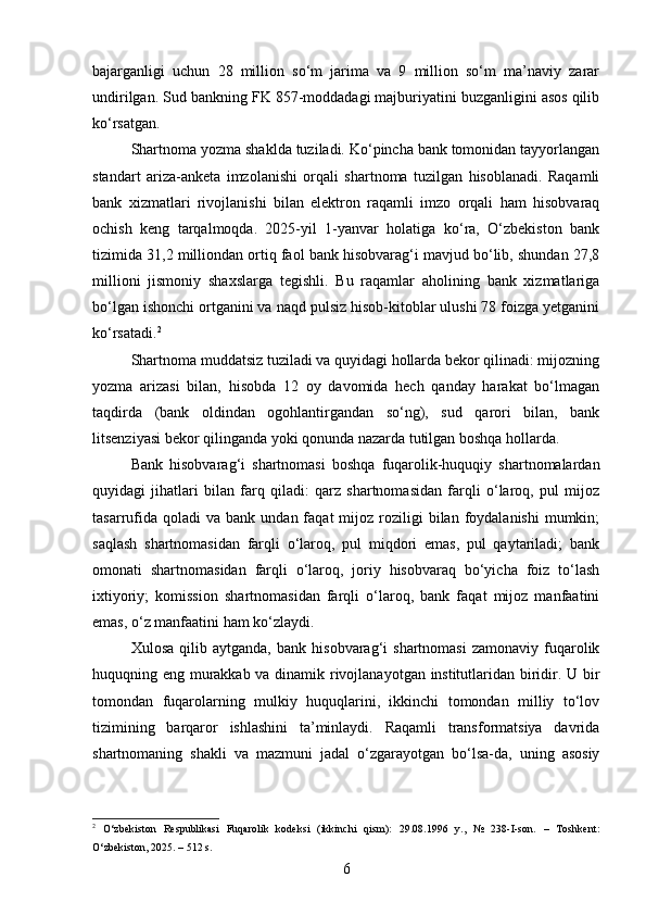 bajarganligi   uchun   28   million   so‘m   jarima   va   9   million   so‘m   ma’naviy   zarar
undirilgan. Sud bankning FK 857-moddadagi majburiyatini buzganligini asos qilib
ko‘rsatgan.
Shartnoma yozma shaklda tuziladi. Ko‘pincha bank tomonidan tayyorlangan
standart   ariza-anketa   imzolanishi   orqali   shartnoma   tuzilgan   hisoblanadi.   Raqamli
bank   xizmatlari   rivojlanishi   bilan   elektron   raqamli   imzo   orqali   ham   hisobvaraq
ochish   keng   tarqalmoqda.   2025-yil   1-yanvar   holatiga   ko‘ra,   O‘zbekiston   bank
tizimida 31,2 milliondan ortiq faol bank hisobvarag‘i mavjud bo‘lib, shundan 27,8
millioni   jismoniy   shaxslarga   tegishli.   Bu   raqamlar   aholining   bank   xizmatlariga
bo‘lgan ishonchi ortganini va naqd pulsiz hisob-kitoblar ulushi 78 foizga yetganini
ko‘rsatadi. 2
Shartnoma muddatsiz tuziladi va quyidagi hollarda bekor qilinadi: mijozning
yozma   arizasi   bilan,   hisobda   12   oy   davomida   hech   qanday   harakat   bo‘lmagan
taqdirda   (bank   oldindan   ogohlantirgandan   so‘ng),   sud   qarori   bilan,   bank
litsenziyasi bekor qilinganda yoki qonunda nazarda tutilgan boshqa hollarda.
Bank   hisobvarag‘i   shartnomasi   boshqa   fuqarolik-huquqiy   shartnomalardan
quyidagi   jihatlari   bilan   farq   qiladi:   qarz   shartnomasidan   farqli   o‘laroq,   pul   mijoz
tasarrufida  qoladi  va   bank  undan  faqat   mijoz   roziligi  bilan  foydalanishi  mumkin;
saqlash   shartnomasidan   farqli   o‘laroq,   pul   miqdori   emas,   pul   qaytariladi;   bank
omonati   shartnomasidan   farqli   o‘laroq,   joriy   hisobvaraq   bo‘yicha   foiz   to‘lash
ixtiyoriy;   komission   shartnomasidan   farqli   o‘laroq,   bank   faqat   mijoz   manfaatini
emas, o‘z manfaatini ham ko‘zlaydi.
Xulosa   qilib  aytganda,   bank   hisobvarag‘i   shartnomasi   zamonaviy   fuqarolik
huquqning eng murakkab va dinamik rivojlanayotgan institutlaridan biridir. U bir
tomondan   fuqarolarning   mulkiy   huquqlarini,   ikkinchi   tomondan   milliy   to‘lov
tizimining   barqaror   ishlashini   ta’minlaydi.   Raqamli   transformatsiya   davrida
shartnomaning   shakli   va   mazmuni   jadal   o‘zgarayotgan   bo‘lsa-da,   uning   asosiy
2
  O‘zbekiston   Respublikasi   Fuqarolik   kodeksi   (ikkinchi   qism):   29.08.1996   y.,   №   238-I-son.   –   Toshkent:
O‘zbekiston, 2025. – 512 s.
6 