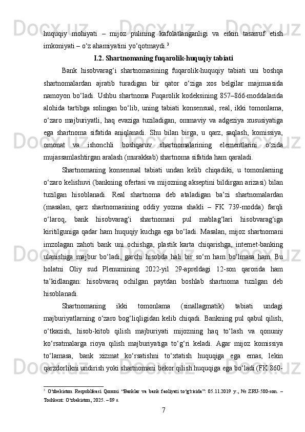 huquqiy   mohiyati   –   mijoz   pulining   kafolatlanganligi   va   erkin   tasarruf   etish
imkoniyati – o‘z ahamiyatini yo‘qotmaydi. 3
I.2. Shartnomaning fuqarolik-huquqiy tabiati  
Bank   hisobvarag‘i   shartnomasining   fuqarolik-huquqiy   tabiati   uni   boshqa
shartnomalardan   ajratib   turadigan   bir   qator   o‘ziga   xos   belgilar   majmuasida
namoyon   bo‘ladi.   Ushbu   shartnoma   Fuqarolik   kodeksining   857–866-moddalarida
alohida   tartibga   solingan   bo‘lib,   uning   tabiati   konsensual,   real,   ikki   tomonlama,
o‘zaro   majburiyatli,   haq   evaziga   tuziladigan,   ommaviy   va   adgeziya   xususiyatiga
ega   shartnoma   sifatida   aniqlanadi.   Shu   bilan   birga,   u   qarz,   saqlash,   komissiya,
omonat   va   ishonchli   boshqaruv   shartnomalarining   elementlarini   o‘zida
mujassamlashtirgan aralash (murakkab) shartnoma sifatida ham qaraladi.
Shartnomaning   konsensual   tabiati   undan   kelib   chiqadiki,   u   tomonlarning
o‘zaro kelishuvi (bankning ofertasi va mijozning akseptini bildirgan arizasi) bilan
tuzilgan   hisoblanadi.   Real   shartnoma   deb   ataladigan   ba’zi   shartnomalardan
(masalan,   qarz   shartnomasining   oddiy   yozma   shakli   –   FK   739-modda)   farqli
o‘laroq,   bank   hisobvarag‘i   shartnomasi   pul   mablag‘lari   hisobvarag‘iga
kiritilguniga qadar ham huquqiy kuchga ega bo‘ladi. Masalan,  mijoz shartnomani
imzolagan   zahoti   bank   uni   ochishga,   plastik   karta   chiqarishga,   internet-banking
ulanishiga   majbur   bo‘ladi,   garchi   hisobda   hali   bir   so‘m   ham   bo‘lmasa   ham.   Bu
holatni   Oliy   sud   Plenumining   2022-yil   29-apreldagi   12-son   qarorida   ham
ta’kidlangan:   hisobvaraq   ochilgan   paytdan   boshlab   shartnoma   tuzilgan   deb
hisoblanadi.
Shartnomaning   ikki   tomonlama   (sinallagmatik)   tabiati   undagi
majburiyatlarning   o‘zaro   bog‘liqligidan   kelib   chiqadi.   Bankning   pul   qabul   qilish,
o‘tkazish,   hisob-kitob   qilish   majburiyati   mijozning   haq   to‘lash   va   qonuniy
ko‘rsatmalarga   rioya   qilish   majburiyatiga   to‘g‘ri   keladi.   Agar   mijoz   komissiya
to‘lamasa,   bank   xizmat   ko‘rsatishni   to‘xtatish   huquqiga   ega   emas,   lekin
qarzdorlikni undirish yoki shartnomani bekor qilish huquqiga ega bo‘ladi (FK 860-
3
  O‘zbekiston   Respublikasi   Qonuni   “Banklar   va   bank   faoliyati   to‘g‘risida”:   05.11.2019   y.,   №   ZRU-580-son.   –
Toshkent: O‘zbekiston, 2025. – 89 s.
7 