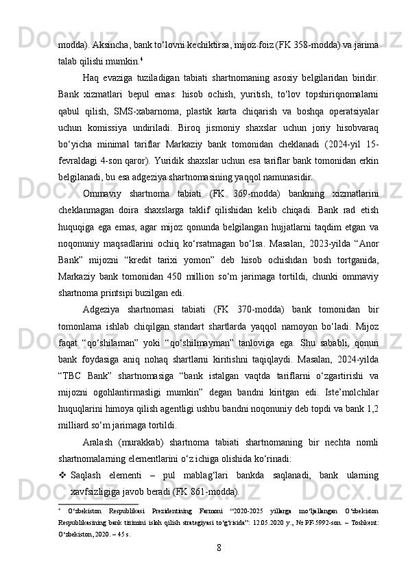 modda). Aksincha, bank to‘lovni kechiktirsa, mijoz foiz (FK 358-modda) va jarima
talab qilishi mumkin. 4
Haq   evaziga   tuziladigan   tabiati   shartnomaning   asosiy   belgilaridan   biridir.
Bank   xizmatlari   bepul   emas:   hisob   ochish,   yuritish,   to‘lov   topshiriqnomalarni
qabul   qilish,   SMS-xabarnoma,   plastik   karta   chiqarish   va   boshqa   operatsiyalar
uchun   komissiya   undiriladi.   Biroq   jismoniy   shaxslar   uchun   joriy   hisobvaraq
bo‘yicha   minimal   tariflar   Markaziy   bank   tomonidan   cheklanadi   (2024-yil   15-
fevraldagi 4-son qaror). Yuridik shaxslar uchun esa tariflar bank tomonidan erkin
belgilanadi, bu esa adgeziya shartnomasining yaqqol namunasidir.
Ommaviy   shartnoma   tabiati   (FK   369-modda)   bankning   xizmatlarini
cheklanmagan   doira   shaxslarga   taklif   qilishidan   kelib   chiqadi.   Bank   rad   etish
huquqiga   ega   emas,   agar   mijoz   qonunda   belgilangan   hujjatlarni   taqdim   etgan   va
noqonuniy   maqsadlarini   ochiq   ko‘rsatmagan   bo‘lsa.   Masalan,   2023-yilda   “Anor
Bank”   mijozni   “kredit   tarixi   yomon”   deb   hisob   ochishdan   bosh   tortganida,
Markaziy   bank   tomonidan   450   million   so‘m   jarimaga   tortildi,   chunki   ommaviy
shartnoma printsipi buzilgan edi.
Adgeziya   shartnomasi   tabiati   (FK   370-modda)   bank   tomonidan   bir
tomonlama   ishlab   chiqilgan   standart   shartlarda   yaqqol   namoyon   bo‘ladi.   Mijoz
faqat   “qo‘shilaman”   yoki   “qo‘shilmayman”   tanloviga   ega.   Shu   sababli,   qonun
bank   foydasiga   aniq   nohaq   shartlarni   kiritishni   taqiqlaydi.   Masalan,   2024-yilda
“TBC   Bank”   shartnomasiga   “bank   istalgan   vaqtda   tariflarni   o‘zgartirishi   va
mijozni   ogohlantirmasligi   mumkin”   degan   bandni   kiritgan   edi.   Iste’molchilar
huquqlarini himoya qilish agentligi ushbu bandni noqonuniy deb topdi va bank 1,2
milliard so‘m jarimaga tortildi.
Aralash   (murakkab)   shartnoma   tabiati   shartnomaning   bir   nechta   nomli
shartnomalarning elementlarini o‘z ichiga olishida ko‘rinadi:
 Saqlash   elementi   –   pul   mablag‘lari   bankda   saqlanadi,   bank   ularning
xavfsizligiga javob beradi (FK 861-modda).
4
  O‘zbekiston   Respublikasi   Prezidentining   Farmoni   “2020-2025   yillarga   mo‘ljallangan   O‘zbekiston
Respublikasining   bank   tizimini   isloh   qilish   strategiyasi   to‘g‘risida”:   12.05.2020   y.,   №   PF-5992-son.   –   Toshkent:
O‘zbekiston, 2020. – 45 s.
8 
