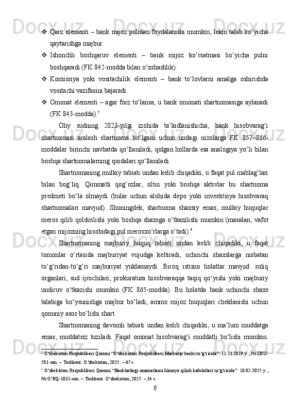  Qarz elementi – bank mijoz pulidan foydalanishi mumkin, lekin talab bo‘yicha
qaytarishga majbur.
 Ishonchli   boshqaruv   elementi   –   bank   mijoz   ko‘rsatmasi   bo‘yicha   pulni
boshqaradi (FK 842-modda bilan o‘xshashlik).
 Komissiya   yoki   vositachilik   elementi   –   bank   to‘lovlarni   amalga   oshirishda
vositachi vazifasini bajaradi.
 Omonat elementi – agar foiz to‘lansa, u bank omonati shartnomasiga aylanadi
(FK 843-modda). 5
Oliy   sudning   2023-yilgi   izohida   ta’kidlanishicha,   bank   hisobvarag‘i
shartnomasi   aralash   shartnoma   bo‘lgani   uchun   undagi   nizolarga   FK   857–866-
moddalar birinchi navbatda qo‘llaniladi, qolgan hollarda esa analogiya yo‘li bilan
boshqa shartnomalarning qoidalari qo‘llaniladi.
Shartnomaning mulkiy tabiati undan kelib chiqadiki, u faqat pul mablag‘lari
bilan   bog‘liq.   Qimmatli   qog‘ozlar,   oltin   yoki   boshqa   aktivlar   bu   shartnoma
predmeti   bo‘la   olmaydi   (bular   uchun   alohida   depo   yoki   investitsiya   hisobvaraq
shartnomalari   mavjud).   Shuningdek,   shartnoma   shaxsiy   emas,   mulkiy   huquqlar
meros   qilib  qoldirilishi  yoki  boshqa   shaxsga  o‘tkazilishi  mumkin  (masalan,  vafot
etgan mijozning hisobidagi pul merosxo‘rlarga o‘tadi). 6
Shartnomaning   majburiy   huquq   tabiati   undan   kelib   chiqadiki,   u   faqat
tomonlar   o‘rtasida   majburiyat   vujudga   keltiradi,   uchinchi   shaxslarga   nisbatan
to‘g‘ridan-to‘g‘ri   majburiyat   yuklamaydi.   Biroq   istisno   holatlar   mavjud:   soliq
organlari,   sud   ijrochilari,   prokuratura   hisobvaraqqa   taqiq   qo‘yishi   yoki   majburiy
undiruv   o‘tkazishi   mumkin   (FK   865-modda).   Bu   holatda   bank   uchinchi   shaxs
talabiga   bo‘ysunishga   majbur   bo‘ladi,   ammo   mijoz   huquqlari   cheklanishi   uchun
qonuniy asos bo‘lishi shart.
Shartnomaning   davomli   tabiati   undan   kelib   chiqadiki,   u   ma’lum   muddatga
emas,   muddatsiz   tuziladi.   Faqat   omonat   hisobvarag‘i   muddatli   bo‘lishi   mumkin.
5
 O‘zbekiston Respublikasi Qonuni “O‘zbekiston Respublikasi Markaziy banki to‘g‘risida”: 11.11.2019 y., № ZRU-
581-son. – Toshkent: O‘zbekiston, 2025. – 67 s.
6
  O‘zbekiston Respublikasi Qonuni “Banklardagi  omonatlarni himoya qilish kafolatlari to‘g‘risida”:  18.02.2025 y.,
№ O‘RQ-1031-son. – Toshkent: O‘zbekiston, 2025. – 34 s.
9 