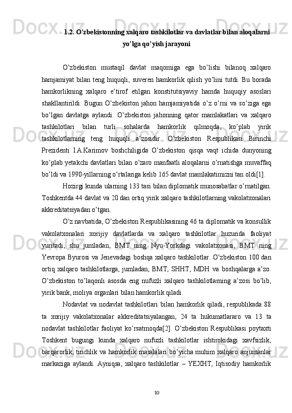 1.2. O’zbekistonning xalqaro tashkilotlar va davlatlar bilan aloqalarni
yo’lga qo’yish jarayoni
O’zbekiston   mustaqil   davlat   maqomiga   ega   bo’lishi   bilanoq   xalqaro
hamjamiyat   bilan  teng   huquqli,  suveren  hamkorlik  qilish   yo’lini  tutdi.  Bu  borada
hamkorlikning   xalqaro   e’tirof   etilgan   konstitutsiyaviy   hamda   huquqiy   asoslari
shakllantirildi.   Bugun   O’zbekiston   jahon   hamjamiyatida   o’z   o’rni   va   so’ziga   ega
bo’lgan   davlatga   aylandi.   O’zbekiston   jahonning   qator   mamlakatlari   va   xalqaro
tashkilotlari   bilan   turli   sohalarda   hamkorlik   qilmoqda,   ko’plab   yirik
tashkilotlarning   teng   huquqli   a’zosidir.   O’zbekiston   Respublikasi   Birinchi
Prezidenti   I.A.Karimov   boshchiligida   O’zbekiston   qisqa   vaqt   ichida   dunyoning
ko’plab yetakchi davlatlari bilan o’zaro manfaatli aloqalarni   o’rnatishga muvaffaq
bo’ldi va 1990-yillarning o’rtalariga kelib 165 davlat mamlakatimizni tan   oldi[1]. 
Hozirgi kunda ularning 133 tasi bilan diplomatik munosabatlar o’rnatilgan.
Toshkentda   44 davlat va 20 dan ortiq yirik xalqaro tashkilotlarning vakolatxonalari
akkreditatsiyadan o’tgan.  
O’z navbatida, O’zbekiston Respublikasining 46 ta diplomatik va konsullik
vakolatxonalari   xorijiy   davlatlarda   va   xalqaro   tashkilotlar   huzurida   faoliyat
yuritadi,   shu   jumladan,   BMT   ning   Nyu-Yorkdagi   vakolatxonasi,   BMT   ning
Yevropa Byurosi va Jenevadagi boshqa xalqaro   tashkilotlar. O’zbekiston 100 dan
ortiq   xalqaro   tashkilotlarga,   jumladan,   BMT,   SHHT,   MDH   va   boshqalarga   a’zo.
O’zbekiston   to’laqonli   asosda   eng   nufuzli   xalqaro   tashkilotlarning   a’zosi   bo’lib,
yirik bank, moliya organlari bilan hamkorlik qiladi. 
Nodavlat  va nodavlat  tashkilotlari   bilan hamkorlik qiladi, respublikada  88
ta   xorijiy   vakolatxonalar   akkreditatsiyalangan,   24   ta   hukumatlararo   va   13   ta
nodavlat   tashkilotlar   faoliyat   ko’rsatmoqda[2].   O’zbekiston  Respublikasi   poytaxti
Toshkent   bugungi   kunda   xalqaro   nufuzli   tashkilotlar   ishtirokidagi   xavfsizlik,
barqarorlik, tinchlik va hamkorlik masalalari bo’yicha muhim xalqaro   anjumanlar
markaziga   aylandi.   Ayniqsa,   xalqaro   tashkilotlar   –   YEXHT,   Iqtisodiy   hamkorlik
10 