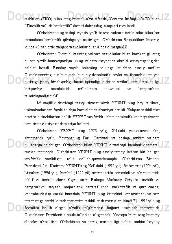 tashkiloti   (EKO)   bilan   teng   huquqli   a’zo   sifatida,   Yevropa   Ittifoqi,   NATO   bilan
“Tinchlik   yo’lida hamkorlik” dasturi doirasidagi aloqalari rivojlandi.  
O’zbekistonning   tashqi   siyosiy   yo’li   barcha   xalqaro   tashkilotlar   bilan   har
tomonlama   hamkorlik   qilishga   yo’naltirilgan.   O’zbekiston   Respublikasi   bugungi
kunda 40 dan ortiq xalqaro   tashkilotlar bilan aloqa o’rnatgan[3].  
O’zbekiston   Respublikasining   xalqaro   tashkilotlar   bilan   hamkorligi   keng
quloch   yozib   borayotganliga   uning   xalqaro   maydonda   obro’si   oshayotganligidan
dalolat   beradi.   Bunday   xayrli   holatning   vujudga   kelishida   asosiy   omillar
O’zbekistonning   o’z   hududida   huquqiy-demokratik   davlat   va   fuqarolik   jamiyati
qurishga   jiddiy   kirishganligi,   bozor   iqtisodiga   o’tishda   sezilarli   natijalarni   qo’lga
kiritganligi,   mamlakatda   millatlararo   totuvlikni   va   barqarorlikni
ta’minlaganligidir[4].  
Mustaqillik   davridagi   tashqi   siyosatimizda   YEXHT   ning   boy   tajribasi,
imkoniyatlaridan   foydalanishga ham alohida ahamiyat berildi. Xalqaro tashkilotlar
orasida birinchilardan bo’lib   YEXHT xavfsizlik uchun hamkorlik kontseptsiyasini
ham strategik siyosat darajasiga ko’tardi.
O’zbekiston   YEXHT   ning   1975   yilgi   Xelsinki   yakunlovchi   akti,
shuningdek,   ya’ni   Yevropaning   Parij   Hartiyasi   va   boshqa   muhim   xalqaro
hujjatlarga   qo’shilgan.   O’zbekiston   bilan   YEXHT   o’rtasidagi   hamkorlik   samarali
ravnaq   topmoqda.   O’zbekiston   YEXHT   ning   asosiy   tamoyillaridan   biri   bo’lgan
xavfsizlik   yaxlitligini   to’la   qo’llab-quvvatlamoqda.   O’zbekiston   Birinchi
Prezidenti   I.A. Karimov YEXHTning  Xel’sinki   (1992  yil),  Budapesht  (1994  yil),
Lissabon   (1996  yil),  Istanbul  (1999  yil)  sammitlarida  qatnashdi   va o’z  nutqlarida
taklif   va   tashabbuslarni   ilgari   surdi.   Bularga   Markaziy   Osiyoda   tinchlik   va
barqarorlikni   saqlash,   mojarolarni   bartaraf   etish,   narkotrafik   va   qurol-yarog’
kontrabandasiga   qarshi   kurashda   YEXHT   ning   ishtrokini   kengaytirish,   xalqaro
terrorizmga qarshi kurash   markazini tashkil etish masalalari kiradi[5].   1992 yilning
fevralida   bo’lib   o’tgan   a’zolik   to’g’risidagi   hujjatni   imzolash   marosimida
O’zbekiston   Prezidenti   alohida   ta’kidlab   o’tganidek,   Yevropa   bilan   teng   huquqiy
aloqalar   o’rnatilishi   O’zbekiston   va   uning   mustaqilligi   uchun   muhim   hayotiy
11 