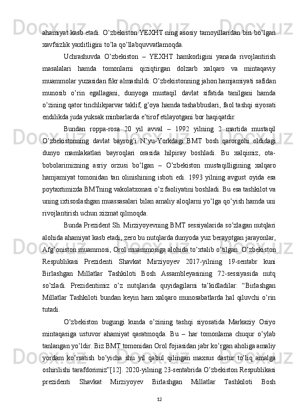 ahamiyat kasb etadi.   O’zbekiston YEXHT ning asosiy tamoyillaridan biri bo’lgan
xavfsizlik yaxlitligini to’la qo’llabquvvatlamoqda.  
Uchrashuvda   O’zbekiston   –   YEXHT   hamkorligini   yanada   rivojlantirish
masalalari   hamda   tomonlarni   qiziqtirgan   dolzarb   xalqaro   va   mintaqaviy
muammolar yuzasidan fikr almashildi.   O’zbekistonning jahon hamjamiyati safidan
munosib   o’rin   egallagani,   dunyoga   mustaqil   davlat   sifatida   tanilgani   hamda
o’zining qator tinchlikparvar taklif, g’oya hamda tashabbuslari,   faol tashqi siyosati
endilikda juda yuksak minbarlarda e’tirof etilayotgani bor haqiqatdir.  
Bundan   roppa-rosa   20   yil   avval   –   1992   yilning   2   martida   mustaqil
O’zbekistonning   davlat   bayrog’i   N’yu-Yorkdagi   BMT   bosh   qarorgohi   oldidagi
dunyo   mamlakatlari   bayroqlari   orasida   hilpiray   boshladi.   Bu   xalqimiz,   ota-
bobolarimizning   asriy   orzusi   bo’lgan   –   O’zbekiston   mustaqilligining   xalqaro
hamjamiyat   tomonidan   tan   olinishining   isboti   edi.   1993   yilning   avgust   oyida   esa
poytaxtimizda BMTning vakolatxonasi o’z faoliyatini boshladi. Bu esa tashkilot va
uning ixtisoslashgan muassasalari bilan amaliy aloqlarni yo’lga qo’yish hamda uni
rivojlantirish   uchun xizmat qilmoqda.  
Bunda Prezident Sh. Mirziyoyevning BMT sessiyalarida so’zlagan nutqlari
alohida ahamiyat kasb etadi, zero bu nutqlarda dunyoda yuz berayotgan jarayonlar,
Afg’oniston   muammosi, Orol muammosiga alohida to’xtalib o’tilgan.   O’zbekiston
Respublikasi   Prezidenti   Shavkat   Mirziyoyev   2017-yilning   19-sentabr   kuni
Birlashgan   Millatlar   Tashkiloti   Bosh   Assambleyasining   72-sessiyasida   nutq
so’zladi.   Prezidentimiz   o’z   nutqlarida   quyidagilarni   ta’kidladilar:   “Birlashgan
Millatlar  Tashkiloti   bundan keyin  ham   xalqaro  munosabatlarda  hal   qiluvchi   o’rin
tutadi.  
O’zbekiston   bugungi   kunda   o’zining   tashqi   siyosatida   Markaziy   Osiyo
mintaqasiga   ustuvor   ahamiyat   qaratmoqda.   Bu   –   har   tomonlama   chuqur   o’ylab
tanlangan yo’ldir.   Biz BMT tomonidan Orol fojiasidan jabr ko’rgan aholiga amaliy
yordam   ko’rsatish   bo’yicha   shu   yil   qabul   qilingan   maxsus   dastur   to’liq   amalga
oshirilishi tarafdorimiz”[12].   2020-yilning 23-sentabrida O’zbekiston Respublikasi
prezidenti   Shavkat   Mirziyoyev   Birlashgan   Millatlar   Tashkiloti   Bosh
12 