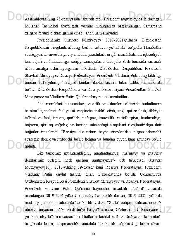 Assambleyasining   75-sessiyasida   ishtirok   etdi.   Prezident   avgust   oyida   Birlashgan
Millatlar   Tashkiloti   shafeligida   yoshlar   huquqlariga   bag’ishlangan   Samarqand
xalqaro forumi o’tkazilganini eslab, jahon hamjamiyatini 
Prezidentimiz   Shavkat   Mirziyoyev   2017-2021-yillarda   O’zbekiston
Respublikasini   rivojlantirishning   beshta   ustuvor   yo’nalishi   bo’yicha   Harakatlar
strategiyasida  investitsiyaviy   muhitni   yaxshilash   orqali   mamlakatimiz iqtisodiyoti
tarmoqlari   va   hududlariga   xorijiy   sarmoyalarni   faol   jalb   etish   borasida   samarali
ishlar   amalga   oshirilayotganini   ta’kidladi.   O’zbekiston   Respublikasi   Prezidenti
Shavkat Mirziyoyev Rossiya Federatsiyasi Prezidenti   Vladimir Putinning taklifiga
binoan   2017-yilning   4-5-aprel   kunlari   davlat   tashrifi   bilan   ushbu   mamlakatda
bo’ldi.   O’zbekiston   Respublikasi   va   Rossiya   Federatsiyasi   Prezidentlari   Shavkat
Mirziyoyev va   Vladimir Putin Qo’shma bayonotni imzoladilar. 
Ikki   mamlakat   hukumatlari,   vazirlik   va   idoralari   o’rtasida   hududlararo
hamkorlik,   mehnat   faoliyatini   vaqtincha   tashkil   etish,   sog’liqni   saqlash,   tibbiyot
ta’limi   va   fani,   turizm,   qurilish,   neft-gaz,   konchilik,   metallurgiya,   bankmoliya,
bojxona,   qishloq   xo’jaligi   va   boshqa   sohalardagi   aloqalarni   rivojlantirishga   doir
hujjatlar   imzolandi.   “Rossiya   biz   uchun   hayot   sinovlaridan   o’tgan   ishonchli
strategik   sherik   va   ittifoqchi   bo’lib   kelgan   va   bundan   buyon   ham   shunday   bo’lib
qoladi. 
Biz   tariximiz   mushtarakligini,   manfaatlarimiz,   ma’naviy   va   ma’rifiy
ildizlarimiz   birligini   hech   qachon   unutmaymiz”-   deb   ta’kidladi   Shavkat
Mirziyoyev[15].   2018-yilning   19-oktabr   kuni   Rossiya   Federatsiyasi   Prezidenti
Vladimir   Putin   davlat   tashrifi   bilan   O’zbekistonda   bo’ldi.   Uchrashuvda
O’zbekiston Respublikasi Prezidenti Shavkat   Mirziyeyev va Rossiya Federatsiyasi
Prezidenti   Vladimir   Putin   Qo’shma   bayonotni   imzoladi.   Tashrif   doirasida
imzolangan   2019-2024-yillarda   iqtisodiy   hamkorlik   dasturi,   2019-2021-   yillarda
madaniy-gumanitar  sohalarda hamkorlik dasturi, “Suffa” xalqaro radioastronomik
observatoriyasini   tashkil   etish   bo’yicha   yo’l   xaritasi,   O’zbekistonda   Rossiyaning
yetakchi  oliy   ta’lim  muassasalari  filiallarini tashkil  etish va faoliyatini  ta’minlash
to’g’risida   bitim,   to’qimachilik   sanoatida   hamkorlik   to’g’risidagi   bitim   o’zaro
13 