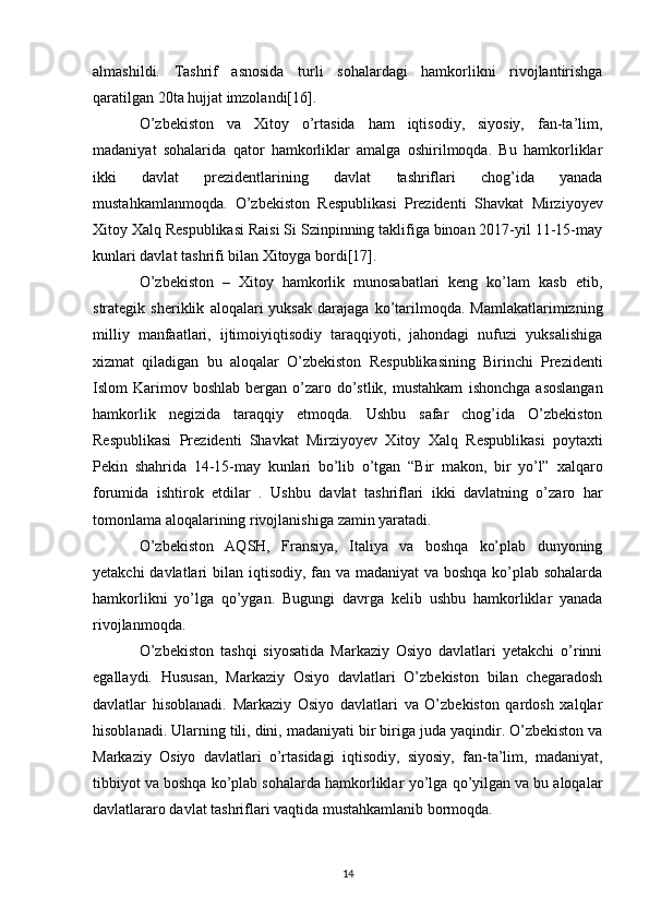 almashildi.   Tashrif   asnosida   turli   sohalardagi   hamkorlikni   rivojlantirishga
qaratilgan 20ta hujjat imzolandi[16].  
O’zbekiston   va   Xitoy   o’rtasida   ham   iqtisodiy,   siyosiy,   fan-ta’lim,
madaniyat   sohalarida   qator   hamkorliklar   amalga   oshirilmoqda.   Bu   hamkorliklar
ikki   davlat   prezidentlarining   davlat   tashriflari   chog’ida   yanada
mustahkamlanmoqda.   O’zbekiston   Respublikasi   Prezidenti   Shavkat   Mirziyoyev
Xitoy Xalq Respublikasi Raisi Si Szinpinning taklifiga binoan 2017-yil 11-15-may
kunlari davlat tashrifi bilan Xitoyga bordi[17].  
O’zbekiston   –   Xitoy   hamkorlik   munosabatlari   keng   ko’lam   kasb   etib,
strategik  sheriklik   aloqalari   yuksak   darajaga   ko’tarilmoqda.   Mamlakatlarimizning
milliy   manfaatlari,   ijtimoiyiqtisodiy   taraqqiyoti,   jahondagi   nufuzi   yuksalishiga
xizmat   qiladigan   bu   aloqalar   O’zbekiston   Respublikasining   Birinchi   Prezidenti
Islom  Karimov boshlab  bergan  o’zaro  do’stlik,  mustahkam   ishonchga  asoslangan
hamkorlik   negizida   taraqqiy   etmoqda.   Ushbu   safar   chog’ida   O’zbekiston
Respublikasi   Prezidenti   Shavkat   Mirziyoyev   Xitoy   Xalq   Respublikasi   poytaxti
Pekin   shahrida   14-15-may   kunlari   bo’lib   o’tgan   “Bir   makon,   bir   yo’l”   xalqaro
forumida   ishtirok   etdilar   .   Ushbu   davlat   tashriflari   ikki   davlatning   o’zaro   har
tomonlama aloqalarining rivojlanishiga   zamin yaratadi.
O’zbekiston   AQSH,   Fransiya,   Italiya   va   boshqa   ko’plab   dunyoning
yetakchi  davlatlari   bilan iqtisodiy, fan va madaniyat  va boshqa ko’plab sohalarda
hamkorlikni   yo’lga   qo’ygan.   Bugungi   davrga   kelib   ushbu   hamkorliklar   yanada
rivojlanmoqda.  
O’zbekiston   tashqi   siyosatida   Markaziy   Osiyo   davlatlari   yetakchi   o’rinni
egallaydi.   Hususan,   Markaziy   Osiyo   davlatlari   O’zbekiston   bilan   chegaradosh
davlatlar   hisoblanadi.   Markaziy   Osiyo   davlatlari   va   O’zbekiston   qardosh   xalqlar
hisoblanadi. Ularning tili, dini,   madaniyati bir biriga juda yaqindir. O’zbekiston va
Markaziy   Osiyo   davlatlari   o’rtasidagi   iqtisodiy,   siyosiy,   fan-ta’lim,   madaniyat,
tibbiyot va boshqa ko’plab sohalarda hamkorliklar   yo’lga qo’yilgan va bu aloqalar
davlatlararo davlat tashriflari vaqtida mustahkamlanib bormoqda.
14 