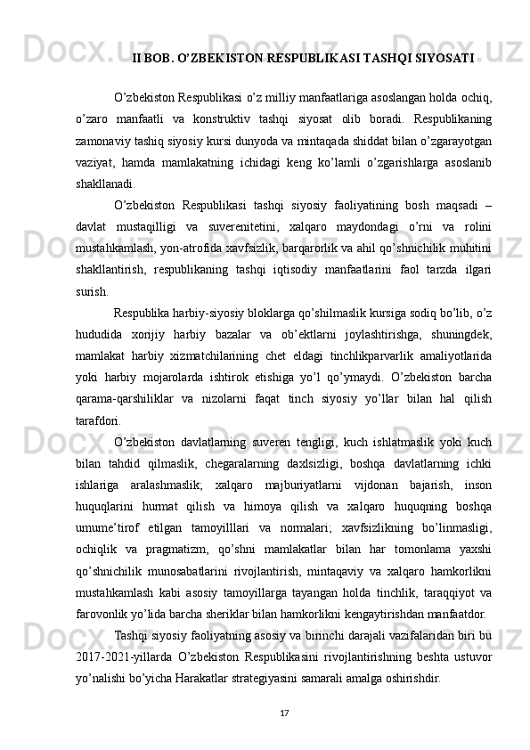 II BOB. O’ZBEKISTON RESPUBLIKASI TASHQI SIYOSATI
O’zbekiston Respublikasi o’z milliy manfaatlariga asoslangan holda ochiq,
o’zaro   manfaatli   va   konstruktiv   tashqi   siyosat   olib   boradi.   Respublikaning
zamonaviy tashiq siyosiy kursi dunyoda va mintaqada shiddat bilan o’zgarayotgan
vaziyat,   hamda   mamlakatning   ichidagi   keng   ko’lamli   o’zgarishlarga   asoslanib
shakllanadi.
O’zbekiston   Respublikasi   tashqi   siyosiy   faoliyatining   bosh   maqsadi   –
davlat   mustaqilligi   va   suverenitetini,   xalqaro   maydondagi   o’rni   va   rolini
mustahkamlash, yon-atrofida xavfsizlik, barqarorlik va ahil qo’shnichilik muhitini
shakllantirish,   respublikaning   tashqi   iqtisodiy   manfaatlarini   faol   tarzda   ilgari
surish.  
Respublika harbiy-siyosiy bloklarga qo’shilmaslik kursiga sodiq bo’lib, o’z
hududida   xorijiy   harbiy   bazalar   va   ob’ektlarni   joylashtirishga,   shuningdek,
mamlakat   harbiy   xizmatchilarining   chet   eldagi   tinchlikparvarlik   amaliyotlarida
yoki   harbiy   mojarolarda   ishtirok   etishiga   yo’l   qo’ymaydi.   O’zbekiston   barcha
qarama-qarshiliklar   va   nizolarni   faqat   tinch   siyosiy   yo’llar   bilan   hal   qilish
tarafdori.
O’zbekiston   davlatlarning   suveren   tengligi,   kuch   ishlatmaslik   yoki   kuch
bilan   tahdid   qilmaslik,   chegaralarning   daxlsizligi,   boshqa   davlatlarning   ichki
ishlariga   aralashmaslik;   xalqaro   majburiyatlarni   vijdonan   bajarish,   inson
huquqlarini   hurmat   qilish   va   himoya   qilish   va   xalqaro   huquqning   boshqa
umume’tirof   etilgan   tamoyilllari   va   normalari;   xavfsizlikning   bo’linmasligi,
ochiqlik   va   pragmatizm,   qo’shni   mamlakatlar   bilan   har   tomonlama   yaxshi
qo’shnichilik   munosabatlarini   rivojlantirish,   mintaqaviy   va   xalqaro   hamkorlikni
mustahkamlash   kabi   asosiy   tamoyillarga   tayangan   holda   tinchlik,   taraqqiyot   va
farovonlik yo’lida barcha sheriklar bilan hamkorlikni kengaytirishdan manfaatdor.
Tashqi siyosiy faoliyatning asosiy va birinchi darajali vazifalaridan biri bu
2017-2021-yillarda   O’zbekiston   Respublikasini   rivojlantirishning   beshta   ustuvor
yo’nalishi bo’yicha Harakatlar strategiyasini samarali amalga oshirishdir.
17 