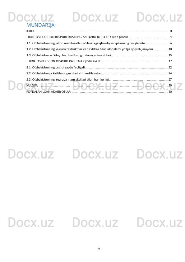 MUNDARIJA:
KIRISH .......................................................................................................................................................... 3
I BOB. O’ZBEKISTON RESPUBLIKASINING XALQARO IQTISODIY ALOQALARI ................................................ 4
1.1. O’zbekistonning jahon mamlakatlari o’rtasidagi iqtisodiy aloqalarining rivojlanishi ............................ 6
1.2. O’zbekistonning xalqaro tashkilotlar va davlatlar bilan aloqalarni yo’lga qo’yish jarayoni ................. 10
1.3. O‘zbekiston — Xitoy: hamkorlikning ustuvor yo‘nalishlari .................................................................. 15
II BOB. O’ZBEKISTON RESPUBLIKASI TASHQI SIYOSATI .............................................................................. 17
2.1. O’zbekistonning   tashqi savdo faoliyati ............................................................................................... 22
2.2. O’zbekistonga kiritilayotgan   chet el investitsiyalar ............................................................................. 24
2.3. O’zbekistonning Yevropa mamlakatlari bilan hamkorligi .................................................................... 27
XULOSA ...................................................................................................................................................... 29
FOYDALANILGAN ADABIYOTLAR: ............................................................................................................... 30
2 