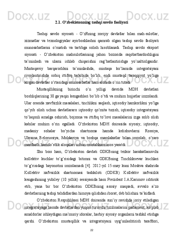 2.1. O’zbekistonning   tashqi savdo faoliyati
Tashqi   savdo   siyosati   -   O’zRning   xorijiy   davlatlar   bilan   mah-sulotlar,
xizmatlar   va   texnologiyalar   ayirboshlashni   qamrab   olgan   tashqi   savdo   faoliyati
munosabatlarini   o’rnatish   va   tartibga   solish   hisoblanadi.   Tashqi   savdo   eksport
siyosati   -   O’zbekiston   mahsulotlarining   jahon   bozorida   raqobatbardoshligini
ta’minlash   va   ularni   ishlab   chiqarishni   rag’batlantirishga   yo’naltirilgandir.
Mintaqaviy   barqarorlikni   ta’minlashda,   mintaqa   ko’lamida   integratsiyani
rivojlantirishda   sobiq   ittifoq   tarkibida   bo’lib,   endi   mustaqil   taraqqiyot   yo’liga
kirgan davlatlar o’rtasidagi munosabatlar ham alohida o’rin tutadi. 
Mustaqillikning   birinchi   o’n   yilligi   davrida   MDH   davlatlari
boshliqlarining   30 ga   yaqin kengashlari bo’lib o’tdi va muhim hujjatlar imzolandi.
Ular orasida xavfsizlik masalalari, tinchlikni saqlash, iqtisodiy hamkorlikni yo’lga
qo’yib   olish   uchun   davlatlararo   iqtisodiy   qo’mita   tuzish,   iqtisodiy   integratsiyani
to’laqonli  amalga oshirish, bojxona va ittifoq to’lovi masalalarini  izga solib olish
kabilar   muhim   o’rin   egalladi.   O’zbekiston   MDH   doirasida   siyosiy,   iqtisodiy,
madaniy   sohalar   bo’yicha   shartnoma   hamda   kelishuvlarni   Rossiya,
Ukraina,   Belorussiya,   Moldaviya   va   boshqa   mamlakatlar   bilan   imzolab,   o’zaro
manfaatli hamdo’stlik aloqalari uchun mustahkam asos yaratdi. 
Shu   bois   ham,   O’zbekiston   davlati   ODKBning   tezkor   harakatlanuvchi
kollektiv   kuchlar   to’g’risidagi   bitimni   va   ODKBning   Tinchliksevar   kuchlari
to’g’risidagi   bayonotini   imzolamadi   [4].   2012-yil   15-may   kuni   Moskva   shahrida
Kollektiv   xafvsizlik   shartnomasi   tashkiloti   (ODKB)   Kollektiv   xafvsizlik
kengashining   yubiley   (10   yillik)   sessiyasida   ham   Prezident   I.A.Karimov   ishtirok
etib,   yana   bir   bor   O’zbekiston   ODKBning   asosiy   maqsadi,   avvalo   a’zo
davlatlarning tashqi tahdidlardan himoya qilishdan iborat, deb bilishini ta’kidladi. 
O’zbekiston   Respublikasi   MDH   doirasida   sun’iy   ravishda   joriy   etiladigan
integratsiyaga hamda davlatlardan yuqori turuvchi tuzilmalarini parlament, ko’plab
amaldorlar ishlaydigan ma’muriy idoralar, harbiy siyosiy organlarni tashkil etishga
qarshi.   O’zbekiston   mustaqillik   va   integratsiyani   uyg’unlashtirish   tarafdori,
22 