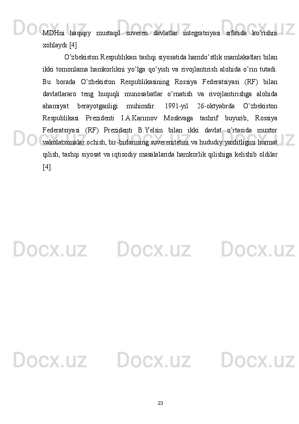 MDHni   haqiqiy   mustaqil   suveren   davlatlar   integratsiyasi   sifatida   ko’rishni
xohlaydi [4]. 
O’zbekiston Respublikasi tashqi siyosatida hamdo’stlik mamlakatlari bilan
ikki   tomonlama   hamkorlikni   yo’lga   qo’yish   va   rivojlantirish   alohida   o’rin   tutadi.
Bu   borada   O’zbekiston   Respublikasining   Rossiya   Federatsiyasi   (RF)   bilan
davlatlararo   teng   huquqli   munosabatlar   o’rnatish   va   rivojlantirishga   alohida
ahamiyat   berayotganligi   muhimdir.   1991-yil   26-oktyabrda   O’zbekiston
Respublikasi   Prezidenti   I.A.Karimov   Moskvaga   tashrif   buyurib,   Rossiya
Federatsiyasi   (RF)   Prezidenti   B.Yelsin   bilan   ikki   davlat   o’rtasida   muxtor
vakolatxonalar ochish, bir-birlarining suverenitetini va hududiy yaxlitligini hurmat
qilish, tashqi siyosat va iqtisodiy masalalarida hamkorlik qilishiga kelishib oldilar
[4]. 
23 