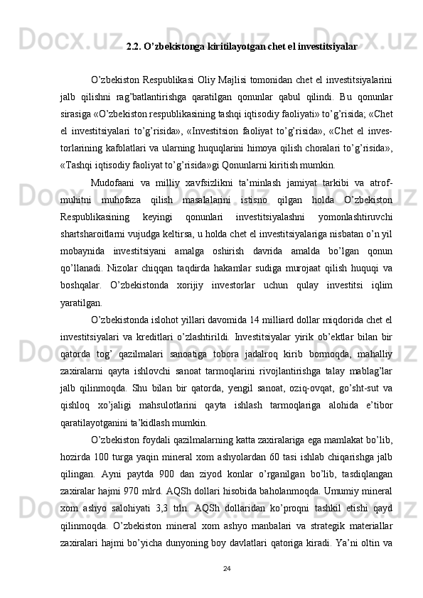 2.2. O’zbekistonga kiritilayotgan   chet el investitsiyalar
O’zbekiston Respublikasi  Oliy Majlisi tomonidan chet  el investitsiyalarini
jalb   qilishni   rag’batlantirishga   qaratilgan   qonunlar   qabul   qilindi.   Bu   qonunlar
sirasiga «O’zbekiston respublikasining tashqi iqtisodiy faoliyati» to’g’risida; «Chet
el   investitsiyalari   to’g’risida»,   «Investitsion   faoliyat   to’g’risida»,   «Chet   el   inves-
torlarining kafolatlari va ularning huquqlarini himoya qilish choralari to’g’risida»,
«Tashqi iqtisodiy faoliyat to’g’risida»gi Qonunlarni kiritish mumkin. 
Mudofaani   va   milliy   xavfsizlikni   ta’minlash   jamiyat   tarkibi   va   atrof-
muhitni   muhofaza   qilish   masalalarini   istisno   qilgan   holda   O’zbekiston
Respublikasining   keyingi   qonunlari   investitsiyalashni   yomonlashtiruvchi
shartsharoitlarni vujudga keltirsa, u holda chet el investitsiyalariga nisbatan o’n yil
mobaynida   investitsiyani   amalga   oshirish   davrida   amalda   bo’lgan   qonun
qo’llanadi.   Nizolar   chiqqan   taqdirda   hakamlar   sudiga   murojaat   qilish   huquqi   va
boshqalar.   O’zbekistonda   xorijiy   investorlar   uchun   qulay   investitsi   iqlim
yaratilgan. 
O’zbekistonda islohot yillari davomida 14 milliard dollar miqdorida chet el
investitsiyalari   va   kreditlari   o’zlashtirildi.   Investitsiyalar   yirik   ob’ektlar   bilan   bir
qatorda   tog’   qazilmalari   sanoatiga   tobora   jadalroq   kirib   bormoqda,   mahalliy
zaxiralarni   qayta   ishlovchi   sanoat   tarmoqlarini   rivojlantirishga   talay   mablag’lar
jalb   qilinmoqda.   Shu   bilan   bir   qatorda,   yengil   sanoat,   oziq-ovqat,   go’sht-sut   va
qishloq   xo’jaligi   mahsulotlarini   qayta   ishlash   tarmoqlariga   alohida   e’tibor
qaratilayotganini ta’kidlash mumkin. 
O’zbekiston foydali qazilmalarning katta zaxiralariga ega mamlakat bo’lib,
hozirda   100   turga   yaqin   mineral   xom   ashyolardan   60   tasi   ishlab   chiqarishga   jalb
qilingan.   Ayni   paytda   900   dan   ziyod   konlar   o’rganilgan   bo’lib,   tasdiqlangan
zaxiralar hajmi 970 mlrd. AQSh dollari hisobida baholanmoqda. Umumiy mineral
xom   ashyo   salohiyati   3,3   trln.   AQSh   dollaridan   ko’proqni   tashkil   etishi   qayd
qilinmoqda.   O’zbekiston   mineral   xom   ashyo   manbalari   va   strategik   materiallar
zaxiralari hajmi bo’yicha dunyoning boy davlatlari qatoriga kiradi. Ya’ni oltin va
24 