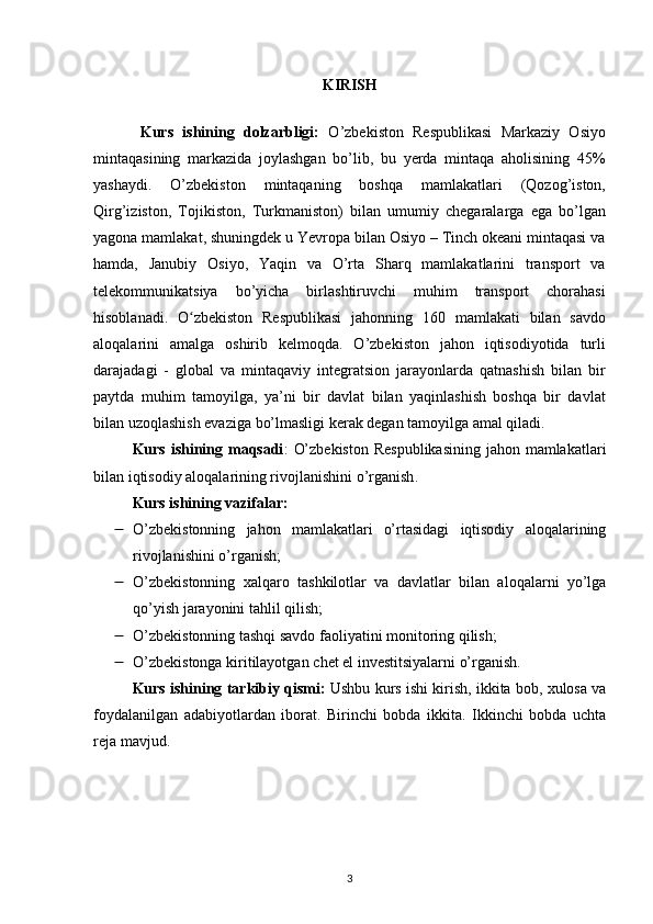 KIRISH
Kurs   ishining   dolzarbligi:   O’zbekiston   Respublikasi   Markaziy   Osiyo
mintaqasining   markazida   joylashgan   bo’lib,   bu   yerda   mintaqa   aholisining   45%
yashaydi.   O’zbekiston   mintaqaning   boshqa   mamlakatlari   (Qozog’iston,
Qirg’iziston,   Tojikiston,   Turkmaniston)   bilan   umumiy   chegaralarga   ega   bo’lgan
yagona mamlakat, shuningdek u Yevropa bilan Osiyo – Tinch okeani mintaqasi va
hamda,   Janubiy   Osiyo,   Yaqin   va   O’rta   Sharq   mamlakatlarini   transport   va
telekommunikatsiya   bo’yicha   birlashtiruvchi   muhim   transport   chorahasi
hisoblanadi.   O zbekiston   Respublikasi   jahonning   160   mamlakati   bilan   savdoʻ
aloqalarini   amalga   oshirib   kelmoqda.   O’zbekiston   jahon   iqtisodiyotida   turli
darajadagi   -   global   va   mintaqaviy   integratsion   jarayonlarda   qatnashish   bilan   bir
paytda   muhim   tamoyilga,   ya’ni   bir   davlat   bilan   yaqinlashish   boshqa   bir   davlat
bilan uzoqlashish evaziga bo’lmasligi kerak degan tamoyilga amal qiladi. 
Kurs ishining maqsadi :   O’zbekiston  Respublikasining  jahon mamlakatlari
bilan iqtisodiy aloqalarining rivojlanishini o’rganish .
Kurs ishining vazifalar: 
 O’zbekistonning   jahon   mamlakatlari   o’rtasidagi   iqtisodiy   aloqalarining
rivojlanishini o’rganish;
 O’zbekistonning   xalqaro   tashkilotlar   va   davlatlar   bilan   aloqalarni   yo’lga
qo’yish jarayonini tahlil qilish;
 O’zbekistonning   tashqi savdo faoliyatini monitoring qilish;
 O’zbekistonga kiritilayotgan   chet el investitsiyalarni o’rganish.
Kurs ishining tarkibiy qismi:  Ushbu kurs ishi kirish, ikkita bob, xulosa va
foydalanilgan   adabiyotlardan   iborat.   Birinchi   bobda   ikkita.   Ikkinchi   bobda   uchta
reja mavjud.
3 