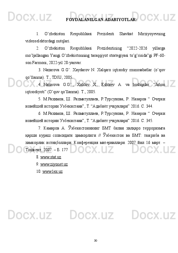 FOYDALANILGAN ADABIYOTLAR:
1.   O’zbekiston   Respublikasi   Prezidenti   Shavkat   Mirziyoyevning
videoselektordagi nutqlari. 
2.   O’zbekiston   Respublikasi   Prezidentining   “2022-2026   yillarga
mo’ljallangan Yangi O’zbekistonning taraqqiyot strategiyasi to’g’risida”gi PF-60-
son Farmoni, 2022-yil 28-yanvar. 
3.   Nazarova   G.G’.   Хaydarov   N.   Хalqaro   iqtisodiy   munosabatlar   (o’quv
qo’llanma).   T., TDIU, 2005.  
4   Nazarova   G.G’.,   Хalilov   Х.,   Eshtaev   A.   va   boshqalar.   “Jahon
iqtisodiyoti” (O’quv   qo’llanma). T., 2005.  
5.   М.Рахимов,   Ш.   Рахматулаев,   Р.Турсунова,   Р.   Назаров   “   Очерки
новейшей   истории Узбекистана”, Т. “Адабиёт учқунлари” 2016. C. 344.  
6.   М.Рахимов,   Ш.   Рахматулаев,   Р.Турсунова,   Р.   Назаров   “   Очерки
новейшей   истории Узбекистана”, Т. “Адабиёт учқунлари” 2016. C. 345.  
7.   Камаров   А.   Ўзбекистонннинг   БМТ   билан   хаuаро   терроризмга
қарши   кураш   сохасидаги   ҳамкорлиги   //   Ўзбекистон   ва   БМТ:   тажриба   ва
хамкорлик   истиқболари.   Конференция   материалари.   2007   йил   16   март.   –
Тошкент, 2007. –   Б. 177
8.  www.stat.uz
9.  www.ziyonet.uz
10 .  www.lex.uz
30 