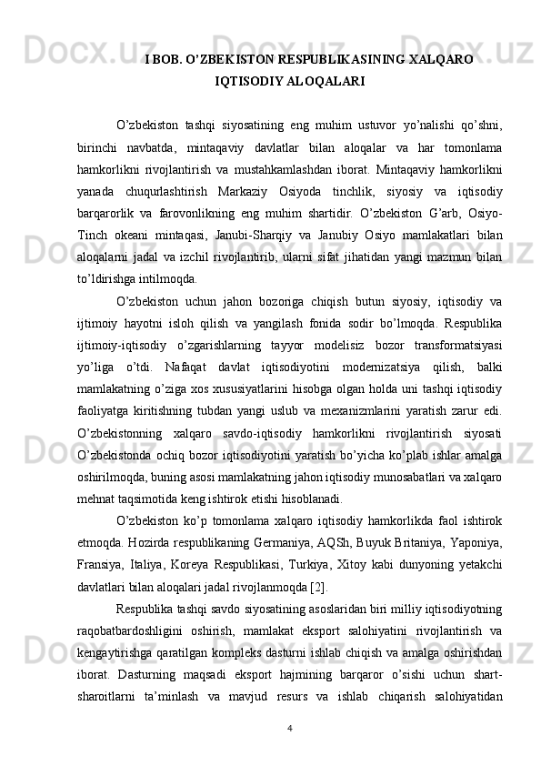 I BOB. O’ZBEKISTON RESPUBLIKASINING XALQARO
IQTISODIY ALOQALARI
O’zbekiston   tashqi   siyosatining   eng   muhim   ustuvor   yo’nalishi   qo’shni,
birinchi   navbatda,   mintaqaviy   davlatlar   bilan   aloqalar   va   har   tomonlama
hamkorlikni   rivojlantirish   va   mustahkamlashdan   iborat.   Mintaqaviy   hamkorlikni
yanada   chuqurlashtirish   Markaziy   Osiyoda   tinchlik,   siyosiy   va   iqtisodiy
barqarorlik   va   farovonlikning   eng   muhim   shartidir.   O’zbekiston   G’arb,   Osiyo-
Tinch   okeani   mintaqasi,   Janubi-Sharqiy   va   Janubiy   Osiyo   mamlakatlari   bilan
aloqalarni   jadal   va   izchil   rivojlantirib,   ularni   sifat   jihatidan   yangi   mazmun   bilan
to’ldirishga intilmoqda.  
O’zbekiston   uchun   jahon   bozoriga   chiqish   butun   siyosiy,   iqtisodiy   va
ijtimoiy   hayotni   isloh   qilish   va   yangilash   fonida   sodir   bo’lmoqda.   Respublika
ijtimoiy-iqtisodiy   o’zgarishlarning   tayyor   modelisiz   bozor   transformatsiyasi
yo’liga   o’tdi.   Nafaqat   davlat   iqtisodiyotini   modernizatsiya   qilish,   balki
mamlakatning o’ziga  xos  xususiyatlarini   hisobga  olgan holda  uni  tashqi  iqtisodiy
faoliyatga   kiritishning   tubdan   yangi   uslub   va   mexanizmlarini   yaratish   zarur   edi.
O’zbekistonning   xalqaro   savdo-iqtisodiy   hamkorlikni   rivojlantirish   siyosati
O’zbekistonda   ochiq   bozor   iqtisodiyotini   yaratish   bo’yicha   ko’plab   ishlar   amalga
oshirilmoqda, buning asosi   mamlakatning jahon iqtisodiy munosabatlari va xalqaro
mehnat taqsimotida keng ishtirok etishi   hisoblanadi.  
O’zbekiston   ko’p   tomonlama   xalqaro   iqtisodiy   hamkorlikda   faol   ishtirok
etmoqda. Hozirda   respublikaning Germaniya, AQSh, Buyuk Britaniya, Yaponiya,
Fransiya,   Italiya,   Koreya   Respublikasi,   Turkiya,   Xitoy   kabi   dunyoning   yetakchi
davlatlari bilan aloqalari jadal   rivojlanmoqda [2].  
Respublika tashqi savdo siyosatining asoslaridan biri milliy iqtisodiyotning
raqobatbardoshligini   oshirish,   mamlakat   eksport   salohiyatini   rivojlantirish   va
kengaytirishga   qaratilgan kompleks dasturni ishlab chiqish va amalga oshirishdan
iborat.   Dasturning   maqsadi   eksport   hajmining   barqaror   o’sishi   uchun   shart-
sharoitlarni   ta’minlash   va   mavjud   resurs   va   ishlab   chiqarish   salohiyatidan
4 