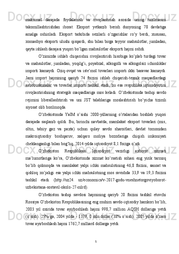 maksimal   darajada   foydalanish   va   rivojlantirish   asosida   uning   tuzilmasini
takomillashtirishdan   iborat.   Eksport   yetkazib   berish   dunyoning   78   davlatiga
amalga   oshiriladi.   Eksport   tarkibida   sezilarli   o’zgarishlar   ro’y   berdi,   xususan,
xomashyo  eksporti  ulushi   qisqardi,  shu  bilan  birga  tayyor   mahsulotlar,  jumladan,
qayta ishlash darajasi yuqori bo’lgan mahsulotlar eksporti hajmi oshdi.  
O’zimizda   ishlab   chiqarishni   rivojlantirish   hisobiga   ko’plab   turdagi   tovar
va   mahsulotlar,   jumladan,   yoqilg’i,   poyabzal,   alkogolli   va   alkogolsiz   ichimliklar
importi   kamaydi.   Oziq-ovqat   va   iste’mol   tovarlari   importi   ikki   baravar   kamaydi.
Jami   import   hajmining   qariyb   74   foizini   ishlab   chiqarish-texnik   maqsadlardagi
asbobuskunalar   va   tovarlar   importi   tashkil   etadi,   bu   esa   respublika   iqtisodiyotini
rivojlantirishning   strategik   maqsadlariga   mos   keladi.   O’zbekistonda   tashqi   savdo
rejimini   liberallashtirish   va   uni   JST   talablariga   moslashtirish   bo’yicha   tizimli
siyosat olib borilmoqda.  
O’zbekistonda   YaIM   o’sishi   2000-yillarning   o’rtalaridan   boshlab   yuqori
darajada   saqlanib   qoldi.   Bu,   birinchi   navbatda,   mamlakat   eksport   tovarlari   (mis,
oltin,   tabiiy   gaz   va   paxta)   uchun   qulay   savdo   sharoitlari,   davlat   tomonidan
makroiqtisodiy   boshqaruv,   xalqaro   moliya   bozorlariga   chiqish   imkoniyati
cheklanganligi bilan bog’liq. 2014-yilda iqtisodiyot 8,1 foizga o’sdi. 
O’zbekiston   Respublikasi   Iqtisodiyot   vazirligi   axborot   xizmati
ma’lumotlariga   ko’ra,   O’zbekistonda   xizmat   ko’rsatish   sohasi   eng   yirik   tarmoq
bo’lib   qolmoqda   va   mamlakat   yalpi   ichki   mahsulotining   46,8   foizini,   sanoat   va
qishloq   xo’jaligi   esa   yalpi   ichki   mahsulotning   mos   ravishda   33,9   va   19,3   foizini
tashkil   etadi.   (http://uz24.   uz/economics/v-2017-godu-vneshnetorgoviyoborot-
uzbekistana-sostavil-okolo-27-mlrd).
O’zbekiston   tashqi   savdosi   hajmining   qariyb   20   foizini   tashkil   etuvchi
Rossiya   O’zbekiston Respublikasining eng muhim savdo-iqtisodiy hamkori bo’lib,
2003   yil   oxirida   tovar   ayirboshlash   hajmi   998,7   million   AQSH   dollariga   yetdi
(o’sish). 25% ga, 2004 yilda - 1379, 0   mln.dollar (38% o’sish). 2005 yilda o’zaro
tovar ayirboshlash hajmi 1762,7 milliard dollarga yetdi.  
5 