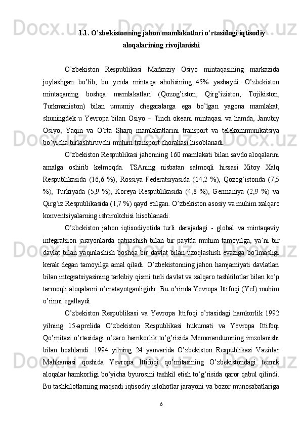 1.1. O’zbekistonning jahon mamlakatlari o’rtasidagi iqtisodiy
aloqalarining rivojlanishi
O’zbekiston   Respublikasi   Markaziy   Osiyo   mintaqasining   markazida
joylashgan   bo’lib,   bu   yerda   mintaqa   aholisining   45%   yashaydi.   O’zbekiston
mintaqaning   boshqa   mamlakatlari   (Qozog’iston,   Qirg’iziston,   Tojikiston,
Turkmaniston)   bilan   umumiy   chegaralarga   ega   bo’lgan   yagona   mamlakat,
shuningdek   u   Yevropa   bilan   Osiyo   –   Tinch   okeani   mintaqasi   va   hamda,   Janubiy
Osiyo,   Yaqin   va   O’rta   Sharq   mamlakatlarini   transport   va   telekommunikatsiya
bo’yicha birlashtiruvchi muhim   transport chorahasi hisoblanadi.  
O zbekiston Respublikasi jahonning 160 mamlakati bilan savdo aloqalariniʻ
amalga   oshirib   kelmoqda.   TSAning   nisbatan   salmoqli   hissasi   Xitoy   Xalq
Respublikasida   (16,6   %),   Rossiya   Federatsiyasida   (14,2   %),   Qozog istonda   (7,5	
ʻ
%),   Turkiyada   (5,9   %),   Koreya   Respublikasida   (4,8   %),   Germaniya   (2,9   %)   va
Qirg iz	
ʻ   Respublikasida (1,7 %) qayd etilgan.   O’zbekiston asosiy va muhim xalqaro
konventsiyalarning ishtirokchisi   hisoblanadi. 
O’zbekiston   jahon   iqtisodiyotida   turli   darajadagi   -   global   va   mintaqaviy
integratsion   jarayonlarda   qatnashish   bilan   bir   paytda   muhim   tamoyilga,   ya’ni   bir
davlat   bilan  yaqinlashish   boshqa   bir   davlat   bilan  uzoqlashish   evaziga   bo’lmasligi
kerak degan   tamoyilga amal qiladi. O’zbekistonning jahon hamjamiyati davlatlari
bilan   integratsiyasining tarkibiy qismi turli davlat va xalqaro tashkilotlar bilan ko’p
tarmoqli   aloqalarni o’rnatayotganligidir. Bu o’rinda Yevropa Ittifoqi (YeI) muhim
o’rinni   egallaydi.
O’zbekiston   Respublikasi   va   Yevropa   Ittifoqi   o’rtasidagi   hamkorlik   1992
yilning   15-aprelida   O’zbekiston   Respublikasi   hukumati   va   Yevropa   Ittifoqi
Qo’mitasi   o’rtasidagi   o’zaro   hamkorlik   to’g’risida   Memorandumning   imzolanishi
bilan   boshlandi.   1994   yilning   24   yanvarida   O’zbekiston   Respublikasi   Vazirlar
Mahkamasi   qoshida   Yevropa   Ittifoqi   qo’mitasining   O’zbekistondagi   texnik
aloqalar hamkorligi   bo’yicha byurosini tashkil etish to’g’risida qaror qabul qilindi.
Bu tashkilotlarning   maqsadi iqtisodiy islohotlar jarayoni va bozor munosabatlariga
6 