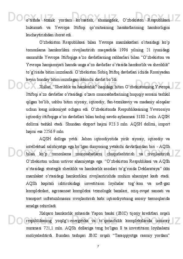 o’tishda   texnik   yordam   ko’rsatish,   shuningdek,   O’zbekiston   Respublikasi
hukumati   va   Yevropa   Ittifoqi   qo’mitasining   harakatlarining   hamkorligini
kuchaytirishdan iborat edi.  
O’zbekiston   Respublikasi   bilan   Yevropa   mamlakatlari   o’rtasidagi   ko’p
tomonlama   hamkorlikni   rivojlantirish   maqsadida   1996   yilning   21   iyunidagi
sammitda   Yevropa   Ittifoqiga   a’zo   davlatlarning   rahbarlari   bilan   “O’zbekiston   va
Yevropa   hamjamiyati hamda unga a’zo davlatlar o’rtasida hamkorlik va sheriklik”
to’g’risida   bitim imzolandi. O’zbekiston Sobiq Ittifoq davlatlari ichida Rossiyadan
keyin bunday   bitim imzolagan ikkinchi davlat bo’ldi. 
Хullas, “Sheriklik va hamkorlik” haqidagi   bitim O’zbekistonning Yevropa
Ittifoqi a’zo davlatlar o’rtasidagi o’zaro   munosabatlarining huquqiy asosini tashkil
qilgan   bo’lib,   ushbu   bitim   siyosiy,   iqtisodiy,   fan-texnikaviy   va   madaniy   aloqalar
uchun   keng   imkoniyat   ochgan   edi.   O’zbekistonda   Respublikasining   Yevroosiyo
iqtisodiy ittifoqiga a’zo davlatlari   bilan tashqi savdo aylanmasi 3180.2 mln. AQSH
dollrmi   tashkil   etadi.   Shundan   eksport   hajmi   923.3   mln.   AQSH   dollrni,   import
hajmi esa 2256.9 mln. 
AQSH   dollrga   yetdi.   Jahon   iqtisodiyotida   yirik   siyosiy,   iqtisodiy   va
intellektual salohiyatga ega   bo’lgan dunyoning yetakchi davlatlaridan biri - AQSh
bilan   ko’p   tomonlama   munosabatlarni   chuqurlashtirish   va   rivojlantirish
O’zbekiston   uchun   ustivor   ahamiyatga   ega.   “O’zbekiston   Respublikasi   va   AQSh
o’rtasidagi   strategik  sheriklik  va   hamkorlik  asoslari  to’g’risida  Deklaratsiya”   ikki
mamlakat   o’rtasidagi   hamkorlikni   rivojlantirishda   muhim   ahamiyat   kasb   etadi.
AQSh   kapitali   ishtirokidagi   investitsion   loyihalar   tog’-kon   va   neft-gaz
komplekslari,   agrosanoat   kompleksi   texnologik   bazalari,   oziq-ovqat   sanoati   va
transport   infratuzilmasini   rivojlantirish   kabi   iqtisodiyotning   asosiy   tarmoqlarida
amalga oshiriladi.  
Хalqaro   hamkorlik   sohasida   Yapon   banki   (JBIC)   tijoriy   kreditlari   orqali
respublikaning   yoqilg’i-energetika   va   to’qimachilik   komplekslarida   umumiy
summasi   721,1   mln.   AQSh   dollariga   teng   bo’lgan   8   ta   investitsion   loyihalarni
moliyalashtirdi.   Bundan   tashqari   JBIC   orqali   “Taraqqiyotga   rasmiy   yordam”
7 