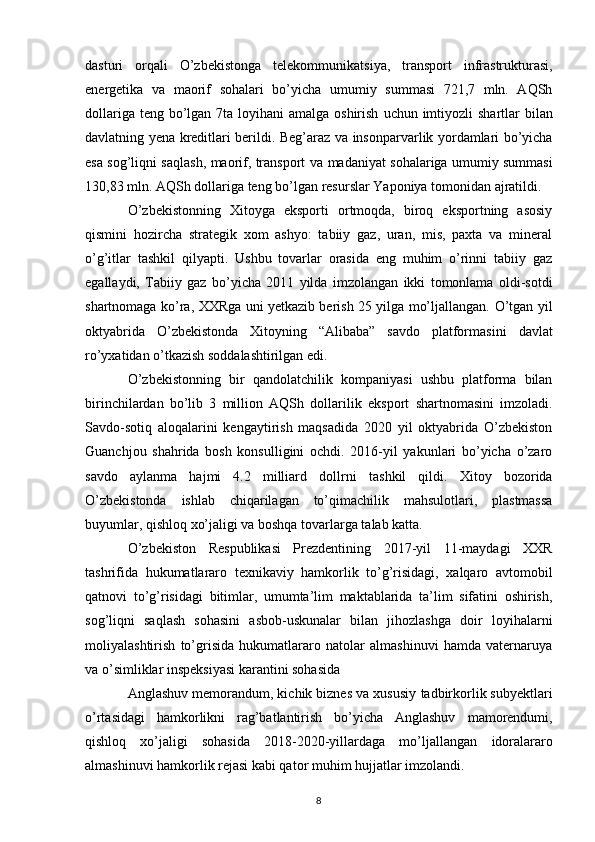 dasturi   orqali   O’zbekistonga   telekommunikatsiya,   transport   infrastrukturasi,
energetika   va   maorif   sohalari   bo’yicha   umumiy   summasi   721,7   mln.   AQSh
dollariga teng bo’lgan 7ta loyihani  amalga oshirish   uchun imtiyozli  shartlar  bilan
davlatning yena kreditlari berildi. Beg’araz va   insonparvarlik yordamlari bo’yicha
esa sog’liqni saqlash, maorif, transport va   madaniyat sohalariga umumiy summasi
130,83 mln. AQSh dollariga teng bo’lgan   resurslar Yaponiya tomonidan ajratildi.
O’zbekistonning   Xitoyga   eksporti   ortmoqda,   biroq   eksportning   asosiy
qismini   hozircha   strategik   xom   ashyo:   tabiiy   gaz,   uran,   mis,   paxta   va   mineral
o’g’itlar   tashkil   qilyapti.   Ushbu   tovarlar   orasida   eng   muhim   o’rinni   tabiiy   gaz
egallaydi,   Tabiiy   gaz   bo’yicha   2011   yilda   imzolangan   ikki   tomonlama   oldi-sotdi
shartnomaga ko’ra,   XXRga uni yetkazib berish 25 yilga mo’ljallangan.   O’tgan yil
oktyabrida   O’zbekistonda   Xitoyning   “Alibaba”   savdo   platformasini   davlat
ro’yxatidan o’tkazish soddalashtirilgan edi. 
O’zbekistonning   bir   qandolatchilik   kompaniyasi   ushbu   platforma   bilan
birinchilardan   bo’lib   3   million   AQSh   dollarilik   eksport   shartnomasini   imzoladi.
Savdo-sotiq   aloqalarini   kengaytirish   maqsadida   2020   yil   oktyabrida   O’zbekiston
Guanchjou   shahrida   bosh   konsulligini   ochdi.   2016-yil   yakunlari   bo’yicha   o’zaro
savdo   aylanma   hajmi   4.2   milliard   dollrni   tashkil   qildi.   Xitoy   bozorida
O’zbekistonda   ishlab   chiqarilagan   to’qimachilik   mahsulotlari,   plastmassa
buyumlar, qishloq xo’jaligi va boshqa tovarlarga talab katta.  
O’zbekiston   Respublikasi   Prezdentining   2017-yil   11-maydagi   XXR
tashrifida   hukumatlararo   texnikaviy   hamkorlik   to’g’risidagi,   xalqaro   avtomobil
qatnovi   to’g’risidagi   bitimlar,   umumta’lim   maktablarida   ta’lim   sifatini   oshirish,
sog’liqni   saqlash   sohasini   asbob-uskunalar   bilan   jihozlashga   doir   loyihalarni
moliyalashtirish   to’grisida   hukumatlararo   natolar   almashinuvi   hamda   vaternaruya
va o’simliklar   inspeksiyasi karantini sohasida 
Anglashuv memorandum, kichik biznes va xususiy   tadbirkorlik subyektlari
o’rtasidagi   hamkorlikni   rag’batlantirish   bo’yicha   Anglashuv   mamorendumi,
qishloq   xo’jaligi   sohasida   2018-2020-yillardaga   mo’ljallangan   idoralararo
almashinuvi hamkorlik rejasi kabi qator muhim hujjatlar imzolandi.  
8 