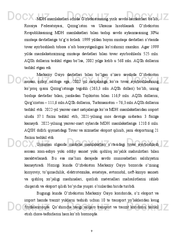 MDH   mamlakatlari ichida O’zbekistonning yirik savdo  hamkorlari  bo’lib,
Rossiya   Federatsiyasi,   Qozog’iston   va   Ukraina   hisoblanadi.   O’zbekiston
Respublikasining   MDH   mamlakatlari   bilan   tashqi   savdo   aylanmasining   30%i
mintaqa davlatlariga to’g’ri keladi. 1999 yildan buyon mintaqa   davlatlari o’rtasida
tovar   ayirboshlash   tobora   o’sib   borayotganligini   ko’rishimiz   mumkin.   Agar   1999
yilda   mamlakatimizning   mintaqa   davlatlari   bilan   tovar   ayirboshlashi   525   mln.
AQSh  dollarini  tashkil   etgan  bo’lsa,  2002  yilga  kelib  u  568  mln.   AQSh  dollarini
tashkil etgan edi.  
Markaziy   Osiyo   davlatlari   bilan   bo’lgan   o’zaro   savdoda   O’zbekiston
asosan   ijobiy   saldoga   ega.   2002   yil   natijalariga   ko’ra   tovar   ayirboshlashning
ko’proq   qismi   Qozog’istonga   tegishli   (263,3   mln   AQSh   dollari)   bo’lib,   uning
boshqa   davlatlar   bilan,   jumladan   Tojikiston   bilan   116,9   mln.   AQSh   dollarini,
Qirg’iziston – 111,6 mln AQSh   dollarini, Turkmaniston – 76,3 mln AQSh dollarini
tashkil etdi.   2022-yil yanvar-mart natijalariga ko’ra MDH mamlakatlaridan import
ulushi   37.1   foizni   tashkil   etib,   2021-yilning   mos   davriga   nisbatan   3   foizga
kamaydi.   2022-yilning   yanvar-mart   oylarida   MDH   mamlakatlariga   1210.6   mln.
AQSH   dollrli qiymatidagi Tovar va xizmatlar eksport qilinib, jami eksportning 21
foizini   tashkil etdi.
Umuman   olganda   mintaha   mamlakatlari   o’rtasidagi   tovar   ayirboshlash
asosan   xom-ashyo   yoki   oddiy   sanoat   yoki   qishloq   xo’jalik   mahsulotlari   bilan
xarakterlanadi.   Bu   esa   ma’lum   darajada   savdo   munosabatlari   salohiyatini
kamaytiradi.   Hozirgi   kunda   O’zbekiston   Markaziy   Osiyo   bozorida   o’zining
kimyoviy,   to’qimachilik,   elektrotexnika,   aviatsiya,   avtomobil,   neft-kimyo   sanoati
va   qishloq   xo’jaligi   mashinalari,   qurilish   materiallari   mahsulotlarini   ishlab
chiqarish va eksport qilish   bo’yicha yuqori o’rinlardan birida turibdi. 
Bugungi   kunda   O’zbekiston   Markaziy   Osiyo   koridorida,   o’z   eksport   va
import   hamda   tranzit   yuklarni   tashish   uchun   10   ta   transport   yo’laklaridan   keng
foydalanmoqda.   Qo’shimcha   yangi   xalqaro   transport   va   tranzit   koridorini   tashkil
etish chora-tadbirlarini ham ko’rib bormoqda.
9 