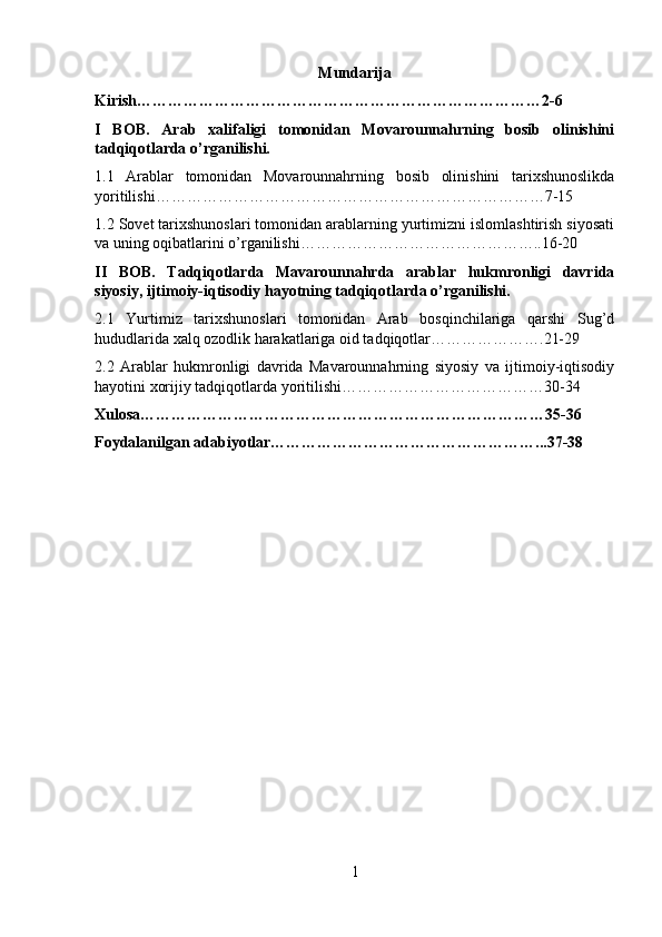 Mundarija
Kirish……………………………………………………………………2-6
I   BOB.   Arab   xalifaligi   tomonidan   Movarounnahrning   bosib   olinishini
tadqiqotlarda o’rganilishi.
1.1   Arablar   tomonidan   Movarounnahrning   bosib   olinishini   tarixshunoslikda
yoritilishi…………………………………………………………………7-15
1.2 Sovet tarixshunoslari tomonidan arablarning yurtimizni islomlashtirish siyosati
va uning oqibatlarini o’rganilishi………………………………………..16-20
II   BOB.   Tadqiqotlarda   Mavarounnahrda   arablar   hukmronligi   davrida
siyosiy, ijtimoiy-iqtisodiy hayotning tadqiqotlarda o’rganilishi.
2.1   Yurtimiz   tarixshunoslari   tomonidan   Arab   bosqinchilariga   qarshi   Sug’d
hududlarida xalq ozodlik harakatlariga oid tadqiqotlar………………….21-29
2.2   Arablar   hukmronligi   davrida   Mavarounnahrning   siyosiy   va   ijtimoiy-iqtisodiy
hayotini xorijiy tadqiqotlarda yoritilishi…………………………………30-34
Xulosa……………………………………………………………………35-36
Foydalanilgan adabiyotlar……………………………………………...37-38
1 