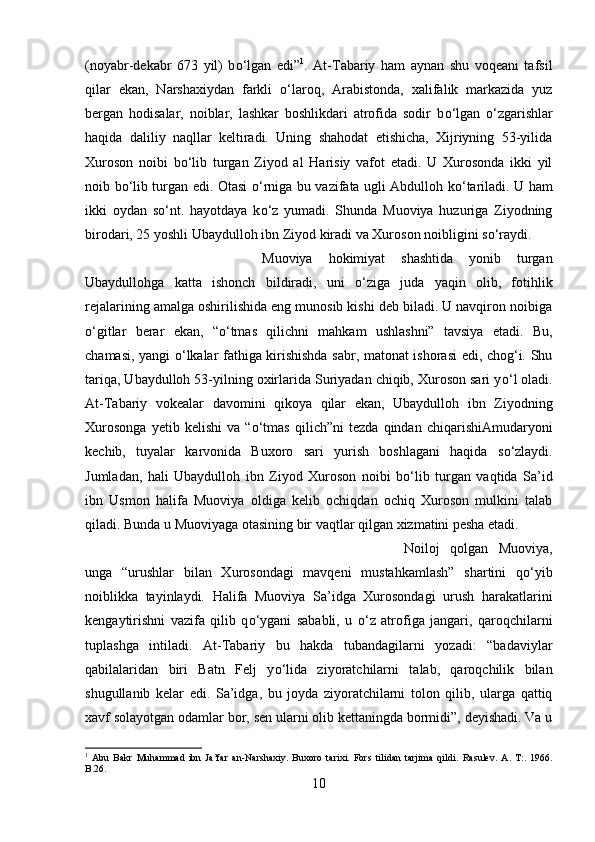 (noyabr-dekabr   673   yil)   b о ‘lgan   edi” 1
.   At-Tabariy   ham   aynan   shu   voqeani   tafsil
qilar   ekan,   Narshaxiydan   farkli   о ‘laroq,   Arabistonda,   xalifalik   markazida   yuz
bergan   hodisalar,   noiblar,   lashkar   boshlikdari   atrofida   sodir   b о ‘lgan   о ‘zgarishlar
haqida   daliliy   naqllar   keltiradi.   Uning   shahodat   etishicha,   Xijriyning   53-yilida
Xuroson   noibi   b о ‘lib   turgan   Ziyod   al   Harisiy   vafot   etadi.   U   Xurosonda   ikki   yil
noib b о ‘lib turgan edi. Otasi   о ‘rniga bu vazifata ugli Abdulloh k о ‘tariladi. U ham
ikki   oydan   s о ‘nt.   hayotdaya   k о ‘z   yumadi.   Shunda   Muoviya   huzuriga   Ziyodning
birodari, 25 yoshli Ubaydulloh ibn Ziyod kiradi va Xuroson noibligini s о ‘raydi. 
Muoviya   hokimiyat   shashtida   yonib   turgan
Ubaydullohga   katta   ishonch   bildiradi,   uni   о ‘ziga   juda   yaqin   olib,   fotihlik
rejalarining amalga oshirilishida eng munosib kishi deb biladi. U navqiron noibiga
о ‘gitlar   berar   ekan,   “ о ‘tmas   qilichni   mahkam   ushlashni”   tavsiya   etadi.   Bu,
chamasi, yangi   о ‘lkalar fathiga kirishishda sabr, matonat ishorasi edi, chog‘i. Shu
tariqa, Ubaydulloh 53-yilning oxirlarida Suriyadan chiqib, Xuroson sari y о ‘l oladi.
At-Tabariy   vokealar   davomini   qikoya   qilar   ekan,   Ubaydulloh   ibn   Ziyodning
Xurosonga   yetib   kelishi   va   “ о ‘tmas   qilich”ni   tezda   qindan   chiqarishiAmudaryoni
kechib,   tuyalar   karvonida   Buxoro   sari   yurish   boshlagani   haqida   s о ‘zlaydi.
Jumladan,   hali   Ubaydulloh   ibn   Ziyod   Xuroson   noibi   b о ‘lib   turgan   vaqtida   Sa’id
ibn   Usmon   halifa   Muoviya   oldiga   kelib   ochiqdan   ochiq   Xuroson   mulkini   talab
qiladi. Bunda u Muoviyaga otasining bir vaqtlar qilgan xizmatini pesha etadi. 
Noiloj   qolgan   Muoviya,
unga   “urushlar   bilan   Xurosondagi   mavqeni   mustahkamlash”   shartini   q о ‘yib
noiblikka   tayinlaydi.   Halifa   Muoviya   Sa’idga   Xurosondagi   urush   harakatlarini
kengaytirishni   vazifa   qilib   q о ‘ygani   sababli,   u   о ‘z   atrofiga   jangari,   qaroqchilarni
tuplashga   intiladi.   At-Tabariy   bu   hakda   tubandagilarni   yozadi:   “badaviylar
qabilalaridan   biri   Batn   Felj   y о ‘lida   ziyoratchilarni   talab,   qaroqchilik   bilan
shugullanib   kelar   edi.   Sa’idga,   bu   joyda   ziyoratchilarni   tolon   qilib,   ularga   qattiq
xavf solayotgan odamlar bor, sen ularni olib kettaningda bormidi”, deyishadi. Va u
1
  Abu   Bakr   Muhammad   ibn   Ja’far   an-Narshaxiy.   Buxoro   tarixi.   Fors   tilidan   tarjima   qildi.   Rasulev.   A .   T :.   1966.
B .26.  
10