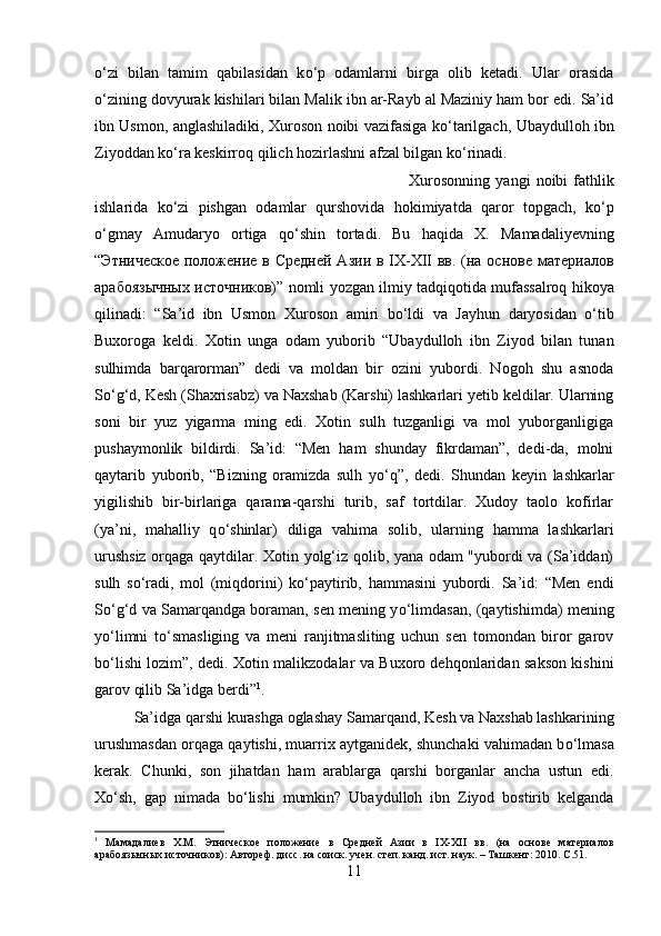 о ‘zi   bilan   tamim   qabilasidan   k о ‘p   odamlarni   birga   olib   ketadi.   Ular   orasida
о ‘zining dovyurak kishilari bilan Malik ibn ar-Rayb al Maziniy ham bor edi. Sa’id
ibn Usmon, anglashiladiki, Xuroson noibi vazifasiga k о ‘tarilgach, Ubaydulloh ibn
Ziyoddan k о ‘ra keskirroq qilich hozirlashni afzal bilgan k о ‘rinadi. 
Xurosonning   yangi   noibi   fathlik
ishlarida   k о ‘zi   pishgan   odamlar   qurshovida   hokimiyatda   qaror   topgach,   k о ‘p
о ‘gmay   Amudaryo   ortiga   q о ‘shin   tortadi.   Bu   haqida   X .   Mamadaliyevning
“Этничѐско	ѐ полож	ѐни	ѐ в Ср	ѐдн	ѐй Азии в IX-XII вв. (на основ	ѐ мат	ѐриалов
арабоязычных источников)”  nomli   yozgan   ilmiy   tadqiqotida   mufassalroq   hikoya
qilinadi :   “ Sa ’ id   ibn   Usmon   Xuroson   amiri   b о‘ ldi   va   Jayhun   daryosidan   о‘ tib
Buxoroga   keldi .   Xotin   unga   odam   yuborib   “Ubaydulloh   ibn   Ziyod   bilan   tunan
sulhimda   barqarorman”   dedi   va   moldan   bir   ozini   yubordi.   Nogoh   shu   asnoda
S о ‘g‘d, Kesh (Shaxrisabz) va Naxshab (Karshi) lashkarlari yetib keldilar. Ularning
soni   bir   yuz   yigarma   ming   edi.   Xotin   sulh   tuzganligi   va   mol   yuborganligiga
pushaymonlik   bildirdi.   Sa’id:   “Men   ham   shunday   fikrdaman”,   dedi-da,   molni
qaytarib   yuborib,   “Bizning   oramizda   sulh   y о ‘q”,   dedi.   Shundan   keyin   lashkarlar
yigilishib   bir-birlariga   qarama-qarshi   turib,   saf   tortdilar.   Xudoy   taolo   kofirlar
(ya’ni,   mahalliy   q о ‘shinlar)   diliga   vahima   solib,   ularning   hamma   lashkarlari
urushsiz orqaga qaytdilar. Xotin yolg‘iz qolib, yana odam "yubordi va (Sa’iddan)
sulh   s о ‘radi,   mol   (miqdorini)   k о ‘paytirib,   hammasini   yubordi.   Sa’id:   “Men   endi
S о ‘g‘d va Samarqandga boraman, sen mening y о ‘limdasan, (qaytishimda) mening
y о ‘limni   t о ‘smasliging   va   meni   ranjitmasliting   uchun   sen   tomondan   biror   garov
b о ‘lishi lozim”, dedi. Xotin malikzodalar va Buxoro dehqonlaridan sakson kishini
garov qilib Sa’idga berdi” 1
. 
Sa’idga qarshi kurashga oglashay Samarqand, Kesh va Naxshab lashkarining
urushmasdan orqaga qaytishi, muarrix aytganidek, shunchaki vahimadan b о ‘lmasa
kerak.   Chunki,   son   jihatdan   ham   arablarga   qarshi   borganlar   ancha   ustun   edi.
X о ‘sh,   gap   nimada   b о ‘lishi   mumkin?   Ubaydulloh   ibn   Ziyod   bostirib   kelganda
1
  Мамадали	
ѐв   Х.М.   Этнич	ѐско	ѐ  полож	ѐни	ѐ  в   Ср	ѐдн	ѐй   Азии   в   IX-XII   вв.   (на   основ	ѐ  мат	ѐриалов
арабоязычных источников): Автор	
ѐф. дисс. на соиск. уч	ѐн. ст	ѐп. канд. ист. наук. – Ташк	ѐнт: 2010.  C .51.
11