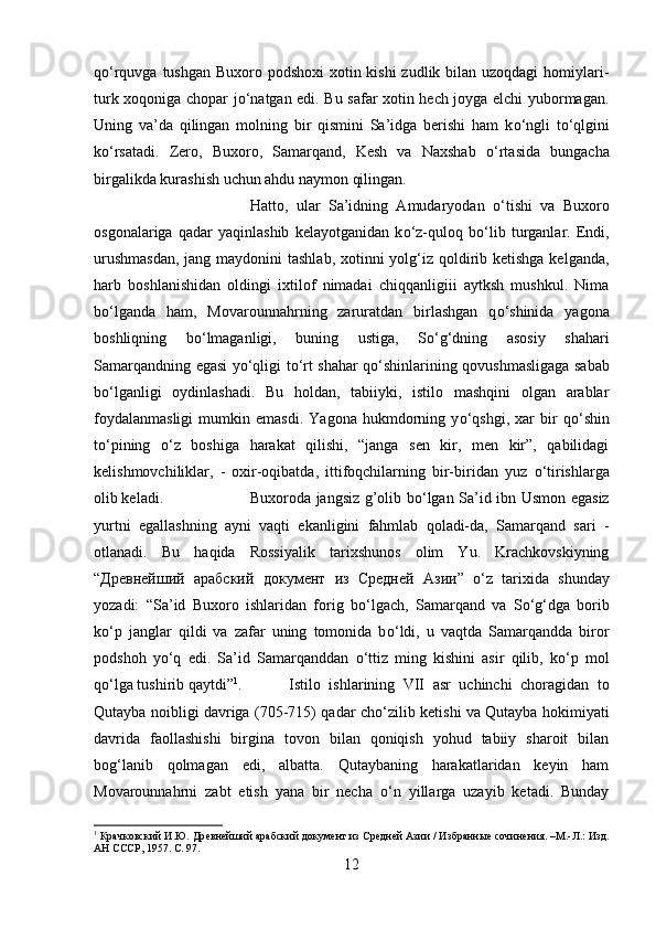 q о ‘rquvga tushgan Buxoro podshoxi  xotin kishi  zudlik bilan uzoqdagi  homiylari-
turk xoqoniga chopar j о ‘natgan edi. Bu safar xotin hech joyga elchi yubormagan.
Uning   va’da   qilingan   molning   bir   qismini   Sa’idga   berishi   ham   k о ‘ngli   t о ‘qlgini
k о ‘rsatadi.   Zero,   Buxoro,   Samarqand,   Kesh   va   Naxshab   о ‘rtasida   bungacha
birgalikda kurashish uchun ahdu naymon qilingan. 
Hatto,   ular   Sa’idning   Amudaryodan   о ‘tishi   va   Buxoro
osgonalariga   qadar   yaqinlashib   kelayotganidan   k о ‘z-quloq   b о ‘lib   turganlar.   Endi,
urushmasdan,  jang maydonini tashlab, xotinni  yolg‘iz qoldirib ketishga  kelganda,
harb   boshlanishidan   oldingi   ixtilof   nimadai   chiqqanligiii   aytksh   mushkul.   Nima
b о ‘lganda   ham,   Movarounnahrning   zaruratdan   birlashgan   q о ‘shinida   yagona
boshliqning   b о ‘lmaganligi,   buning   ustiga,   S о ‘g‘dning   asosiy   shahari
Samarqandning egasi y о ‘qligi t о ‘rt shahar q о ‘shinlarining qovushmasligaga sabab
b о ‘lganligi   oydinlashadi.   Bu   holdan,   tabiiyki,   istilo   mashqini   olgan   arablar
foydalanmasligi   mumkin   emasdi.   Yagona   hukmdorning   y о ‘qshgi,   xar   bir   q о ‘shin
t о ‘pining   о ‘z   boshiga   harakat   qilishi,   “janga   sen   kir,   men   kir”,   qabilidagi
kelishmovchiliklar,   -   oxir-oqibatda,   ittifoqchilarning   bir-biridan   yuz   о ‘tirishlarga
olib keladi.  Buxoroda jangsiz g’olib b о ‘lgan Sa’id ibn Usmon egasiz
yurtni   egallashning   ayni   vaqti   ekanligini   fahmlab   qoladi-da,   Samarqand   sari   -
otlanadi.   Bu   haqida   Rossiyalik   tarixshunos   olim   Yu.   Krachkovskiyning
“ Дрѐвн	ѐйший   арабский   докум	ѐнт   из   Ср	ѐдн	ѐй   Азии ”   о ‘z   tarixida   shunday
yozadi:   “Sa’id   Buxoro   ishlaridan   forig   b о ‘lgach,   Samarqand   va   S о ‘g‘dga   borib
k о ‘p   janglar   qildi   va   zafar   uning   tomonida   b о ‘ldi,   u   vaqtda   Samarqandda   biror
podshoh   y о ‘q   edi.   Sa’id   Samarqanddan   о ‘ttiz   ming   kishini   asir   qilib,   k о ‘p   mol
q о ‘lga tushirib qaytdi” 1
.  Istilo   ishlarining   VII   asr   uchinchi   choragidan   to
Qutayba noibligi davriga (705-715) qadar ch о ‘zilib ketishi va Qutayba hokimiyati
davrida   faollashishi   birgina   tovon   bilan   qoniqish   yohud   tabiiy   sharoit   bilan
bog‘lanib   qolmagan   edi,   albatta.   Qutaybaning   harakatlaridan   keyin   ham
Movarounnahrni   zabt   etish   yana   bir   necha   о ‘n   yillarga   uzayib   ketadi.   Bunday
1
 Крачковский И.Ю. Др	
ѐвн	ѐйший арабский докум	ѐнт из Ср	ѐдн	ѐй Азии / Избранны	ѐ сочин	ѐния. –М.-Л.: Изд.
АН СССР, 1957.  C . 97.
12