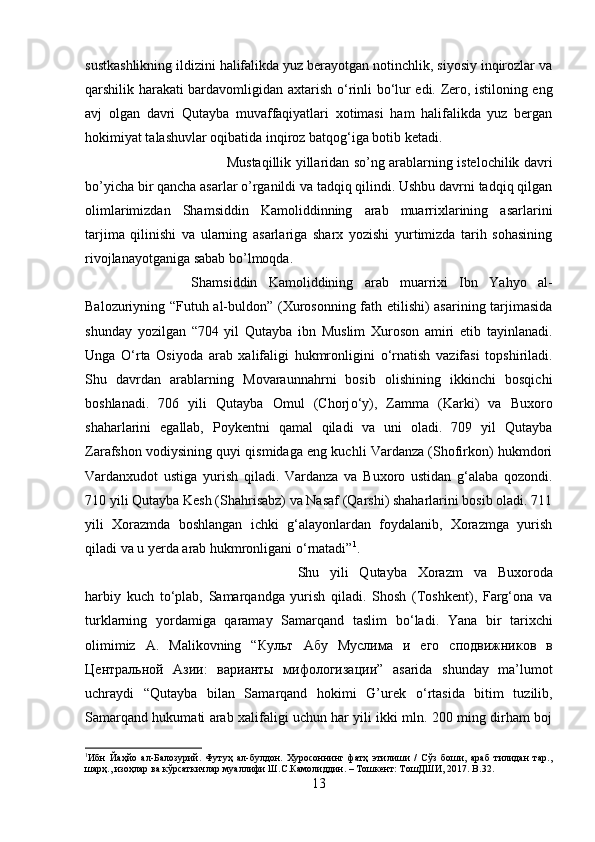 sustkashlikning ildizini halifalikda yuz berayotgan notinchlik, siyosiy inqirozlar va
qarshilik harakati bardavomligidan axtarish   о ‘rinli b о ‘lur edi. Zero, istiloning eng
avj   olgan   davri   Qutayba   muvaffaqiyatlari   xotimasi   ham   halifalikda   yuz   bergan
hokimiyat talashuvlar oqibatida inqiroz batqog‘iga botib ketadi. 
Mustaqillik yillaridan so’ng arablarning istelochilik davri
bo’yicha bir qancha asarlar o’rganildi va tadqiq qilindi. Ushbu davrni tadqiq qilgan
olimlarimizdan   Shamsiddin   Kamoliddinning   arab   muarrixlarining   asarlarini
tarjima   qilinishi   va   ularning   asarlariga   sharx   yozishi   yurtimizda   tarih   sohasining
rivojlanayotganiga sabab bo’lmoqda. 
Shamsiddin   Kamoliddining   arab   muarrixi   Ibn   Yahyo   al-
Balozuriyning “Futuh al-buldon” (Xurosonning fath etilishi) asarining tarjimasida
shunday   yozilgan   “704   yil   Qutayba   ibn   Muslim   Xuroson   amiri   etib   tayinlanadi.
Unga   О ‘rta   Osiyoda   arab   xalifaligi   hukmronligini   о ‘rnatish   vazifasi   topshiriladi.
Shu   davrdan   arablarning   Movaraunnahrni   bosib   olishining   ikkinchi   bosqichi
boshlanadi.   706   yili   Qutayba   Omul   (Chorj о ‘y),   Zamma   (Karki)   va   Buxoro
shaharlarini   egallab,   Poykentni   qamal   qiladi   va   uni   oladi.   709   yil   Qutayba
Zarafshon vodiysining quyi qismidaga eng kuchli Vardanza (Shofirkon) hukmdori
Vardanxudot   ustiga   yurish   qiladi.   Vardanza   va   Buxoro   ustidan   g‘alaba   qozondi.
710 yili Qutayba Kesh (Shahrisabz) va Nasaf (Qarshi) shaharlarini bosib oladi. 711
yili   Xorazmda   boshlangan   ichki   g‘alayonlardan   foydalanib,   Xorazmga   yurish
qiladi va u yerda arab hukmronligani  о ‘rnatadi” 1
. 
Shu   yili   Qutayba   Xorazm   va   Buxoroda
harbiy   kuch   t о ‘plab,   Samarqandga   yurish   qiladi.   Shosh   (Toshkent),   Farg‘ona   va
turklarning   yordamiga   qaramay   Samarqand   taslim   b о ‘ladi.   Yana   bir   tarixchi
olimimiz   A.   Malikovning   “ Культ   Абу   Муслима   и   ѐго   сподвижников   в
Ц	
ѐнтральной   Азии :   варианты   мифологизации ”   asarida   shunday   ma’lumot
uchraydi   “Qutayba   bilan   Samarqand   hokimi   G’urek   о ‘rtasida   bitim   tuzilib,
Samarqand hukumati arab xalifaligi uchun har yili ikki mln. 200 ming dirham boj
1
И бн   Йаҳйо   ал-Балозурий.   Футуҳ   ал-булдон.   Хуросоннинг   фатҳ   этилиши   /   Сўз   боши,   араб   тилидан   тар.,
шарҳ., изоҳлар ва кўрсаткичлар муаллифи Ш.С.Камолиддин. – Тошк	
ѐнт: ТошДШИ, 2017.  B .32.
13 