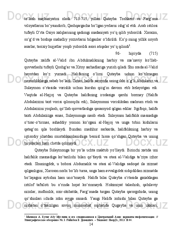 t о ‘lash   majburiyatini   oladi.   713-715,   yillari   Qutayba   Toshkent   va   Farg‘ona
viloyatlarini b о ‘ysundirib, Qashqargacha b о ‘lgan yerlarni ishg‘ol etdi. Arab istilosi
tufayli   О ‘rta Osiyo xalqlarining qadimgi madaniyati y о ‘q qilib yuborildi. Xorazm,
s о ‘g‘d va boshqa mahalliy yozuvlarni bilganlar   о ‘ldirildi. K о ‘p ming yillik noyob
asarlar, tarixiy hujjatlar yoqib yuborildi asori atiqalar y о ‘q qilindi 1
. 
96-   hijriyda   (715)
Qutayba   xalifa   al-Valid   ibn   Abdulmalikning   harbiy   va   ma’naviy   k о ‘llab-
quvvatlashi tufayli Qoshg‘ar va Xitoy sarhadlariga yurish qiladi Shu orada al-Valid
hayotdan   k о ‘z   yumadi.   Halifaning   о ‘limi   Qutayba   uchun   k о ‘tilmagan
noxushliklarga sabab b о ‘ladi. Zotan, halifa saroyida uning ikki  о ‘g‘li Abdulaziz va
Sulaymon   о ‘rtasida   vorislik   uchun   kurshn   qizg‘in   davom   etib   kelayotgan   edi.
Vaqtida   al-Hajjoj   va   Qutayba   halifaning   irodasiga   qarshi   bormay   (Halifa
Abdulazizni   taxt   vorisi   qilmoqchi   edi),   Sulaymonni   vorislikdan   mahrum   etish   va
Abdulazizni yoqlash, q о ‘llab-quvvatlashga qasamyod qilgan edilar. Itgifoqo, halifa
taxti   Abdulazizga   emas,   Sulaymonga   nasib   etadi.   Sulaymon   halifalik   masnadiga
о ‘tirar- о ‘tirmas,   ashaddiy   yomon   k о ‘rgani   al-Hajjoj   va   unga   tobin   kishilarni
qatag‘on   qila   boshlaydi.   Bundan   mashhur   sarkarda,   halifalikning   harbiy   va
iqtisodiy   jihatdan   mustahkamlanishiga   bemisl   hissa   q о ‘shgan   Qutayba   va   uning
birodarlari ham chetda qolmaydi. 
Qutayba   Sulaymonga   bir   y о ‘la   uchta   maktub   y о ‘llaydi.   Birinchi   xatida   uni
halifalik   masnadiga   k о ‘tarilishi   bilan   q о ‘tlaydi   va   otasi   al-Validga   ta’ziya   izhor
etadi.   Shuningdek,   u   bobosi   Abdumalik   va   otasi   al-Validga   sadoqat   ila   xizmat
qilganligini, Xuroson noibi b о ‘lib tursa, unga ham avvalgidek sidqidildan xizmatda
b о ‘lajagini   aytishni   ham   un о ‘tmaydi.   Halifa   bilai   Qutayba   о ‘rtasida   gazaklagan
ixtilof   tafsiloti   bu   о ‘rinda   hojat   k о ‘rinmaydi.   Hokimiyat   talashish,   qabilaviy
nizolar,   xudbinlik,   oxir-okibatda,   Farg‘onada   turgan   Qutayba   qarorgohida,   uning
q о ‘shinlari   ichida   xdm   avjga   minadi.   Yangi   Halifa   xohishi   bilan   Qutayba   ga
nisbatan   о ‘tkazilgan   sovuq   munosabat   oqibatida   Qugayba   va   unin   ukalari,
1
  Маликов   А.   Культ   Абу   Муслима   и  ѐго   сподвижников   в   Ц	ѐнтральной   Азии:   варианты   мифологизации.   //
Этнографич	
ѐско	ѐ обозр	ѐни	ѐ №. 3. Ғойибов Б. Д	ѐваштич. – Тошк	ѐнт: Наврўз, 2013.  B .44.
14 