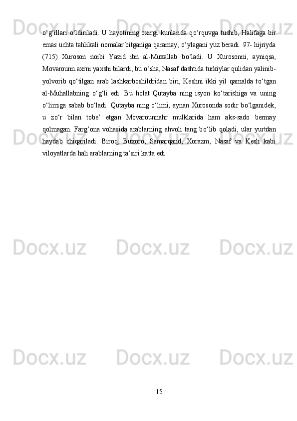 о ‘g‘illari   о ‘ldiriladi. U hayotining oxirgi  kunlarida q о ‘rquvga tushib, Halifaga bir
emas uchta tahlikali nomalar bitganiga qaramay,  о ‘ylagani yuz beradi. 97- hijriyda
(715)   Xuroson   noibi   Yazid   ibn   al-Muxallab   b о ‘ladi.   U   Xurosonni,   ayniqsa,
Movarounn.axrni yaxshi bilardi, bu  о ‘sha, Nasaf dashtida turkiylar qulidan yalinib-
yolvorib   q о ‘tilgan   arab   lashkarboshildridan   biri,   Keshni   ikki   yil   qamalda   t о ‘tgan
al-Muhallabning   о ‘g‘li   edi.   Bu   holat   Qutayba   ning   isyon   k о ‘tarishiga   va   uning
о ‘limiga sabab b о ‘ladi. Qutayba ning   о ‘limi, aynan Xurosonda sodir b о ‘lganidek,
u   z о ‘r   bilan   tobe’   etgan   Movarounnahr   mulklarida   ham   aks-sado   bermay
qolmagan.   Farg’ona   vohasida   arablarning   ahvoli   tang   b о ‘lib   qoladi,   ular   yurtdan
haydab   chiqariladi.   Biroq,   Buxoro,   Samarqand,   Xorazm,   Nasaf   va   Kesh   kabi
viloyatlarda hali arablarning ta’siri katta edi.
15 